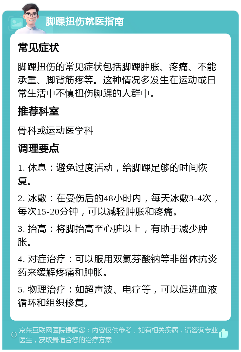 脚踝扭伤就医指南 常见症状 脚踝扭伤的常见症状包括脚踝肿胀、疼痛、不能承重、脚背筋疼等。这种情况多发生在运动或日常生活中不慎扭伤脚踝的人群中。 推荐科室 骨科或运动医学科 调理要点 1. 休息：避免过度活动，给脚踝足够的时间恢复。 2. 冰敷：在受伤后的48小时内，每天冰敷3-4次，每次15-20分钟，可以减轻肿胀和疼痛。 3. 抬高：将脚抬高至心脏以上，有助于减少肿胀。 4. 对症治疗：可以服用双氯芬酸钠等非甾体抗炎药来缓解疼痛和肿胀。 5. 物理治疗：如超声波、电疗等，可以促进血液循环和组织修复。