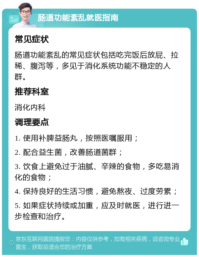 肠道功能紊乱就医指南 常见症状 肠道功能紊乱的常见症状包括吃完饭后放屁、拉稀、腹泻等，多见于消化系统功能不稳定的人群。 推荐科室 消化内科 调理要点 1. 使用补脾益肠丸，按照医嘱服用； 2. 配合益生菌，改善肠道菌群； 3. 饮食上避免过于油腻、辛辣的食物，多吃易消化的食物； 4. 保持良好的生活习惯，避免熬夜、过度劳累； 5. 如果症状持续或加重，应及时就医，进行进一步检查和治疗。