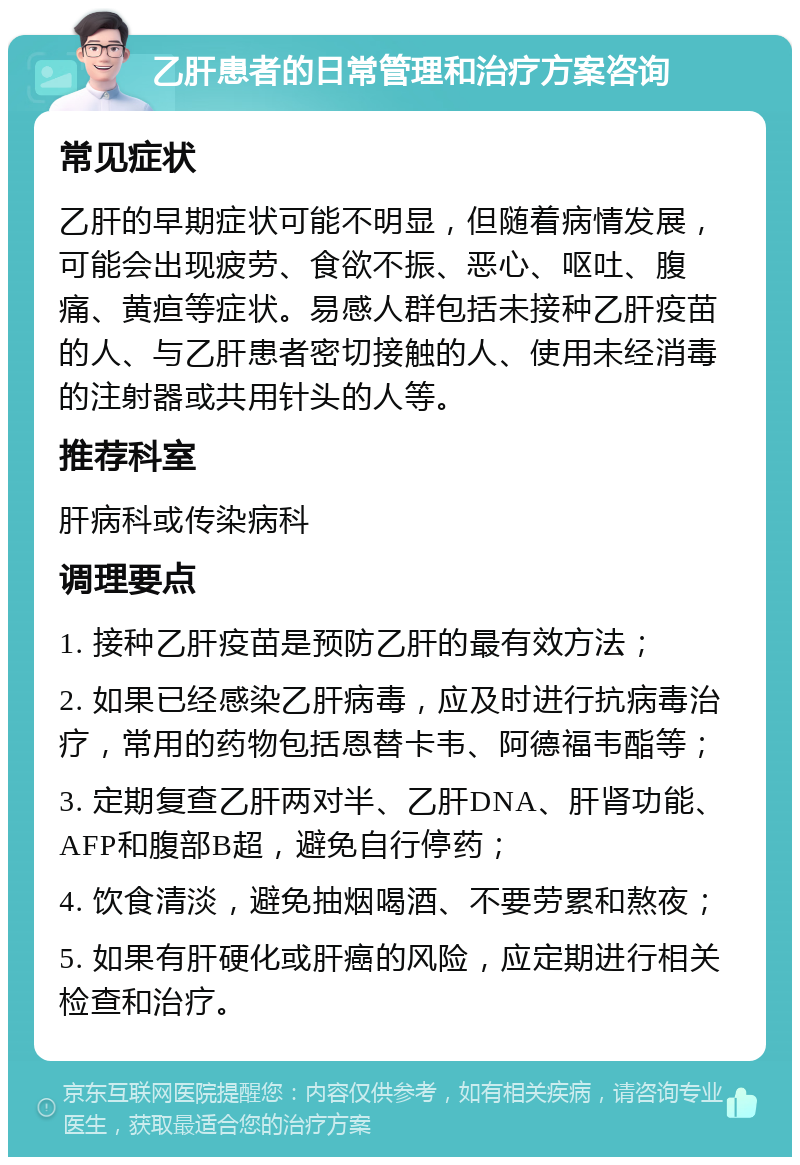 乙肝患者的日常管理和治疗方案咨询 常见症状 乙肝的早期症状可能不明显，但随着病情发展，可能会出现疲劳、食欲不振、恶心、呕吐、腹痛、黄疸等症状。易感人群包括未接种乙肝疫苗的人、与乙肝患者密切接触的人、使用未经消毒的注射器或共用针头的人等。 推荐科室 肝病科或传染病科 调理要点 1. 接种乙肝疫苗是预防乙肝的最有效方法； 2. 如果已经感染乙肝病毒，应及时进行抗病毒治疗，常用的药物包括恩替卡韦、阿德福韦酯等； 3. 定期复查乙肝两对半、乙肝DNA、肝肾功能、AFP和腹部B超，避免自行停药； 4. 饮食清淡，避免抽烟喝酒、不要劳累和熬夜； 5. 如果有肝硬化或肝癌的风险，应定期进行相关检查和治疗。