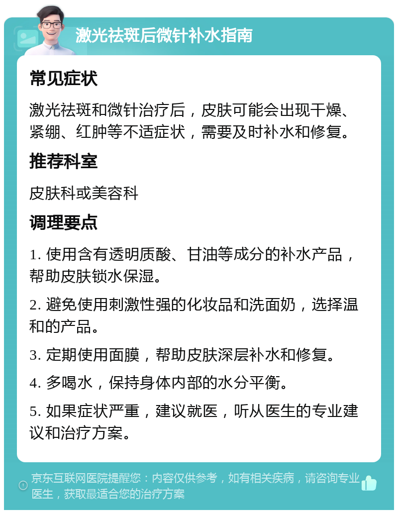 激光祛斑后微针补水指南 常见症状 激光祛斑和微针治疗后，皮肤可能会出现干燥、紧绷、红肿等不适症状，需要及时补水和修复。 推荐科室 皮肤科或美容科 调理要点 1. 使用含有透明质酸、甘油等成分的补水产品，帮助皮肤锁水保湿。 2. 避免使用刺激性强的化妆品和洗面奶，选择温和的产品。 3. 定期使用面膜，帮助皮肤深层补水和修复。 4. 多喝水，保持身体内部的水分平衡。 5. 如果症状严重，建议就医，听从医生的专业建议和治疗方案。