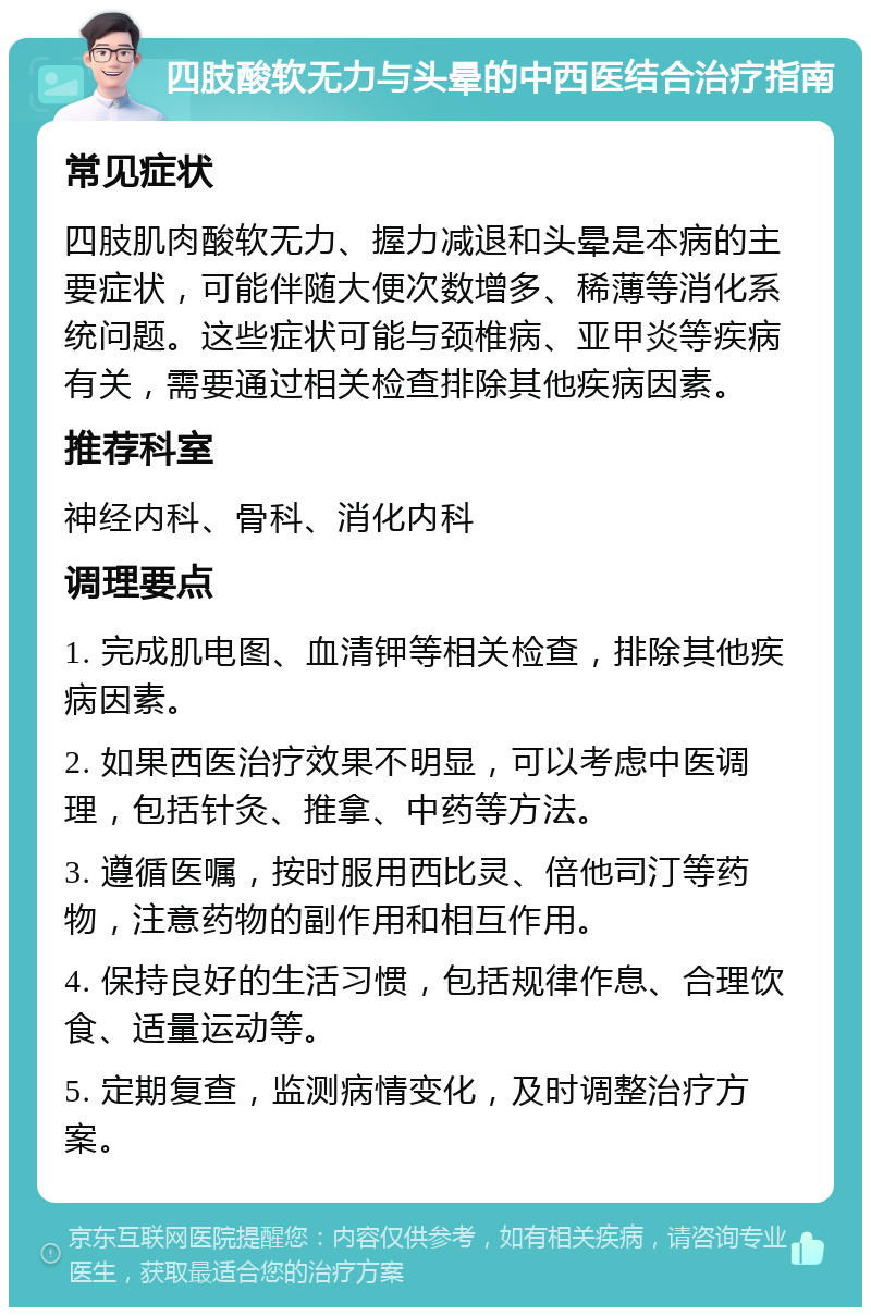 四肢酸软无力与头晕的中西医结合治疗指南 常见症状 四肢肌肉酸软无力、握力减退和头晕是本病的主要症状，可能伴随大便次数增多、稀薄等消化系统问题。这些症状可能与颈椎病、亚甲炎等疾病有关，需要通过相关检查排除其他疾病因素。 推荐科室 神经内科、骨科、消化内科 调理要点 1. 完成肌电图、血清钾等相关检查，排除其他疾病因素。 2. 如果西医治疗效果不明显，可以考虑中医调理，包括针灸、推拿、中药等方法。 3. 遵循医嘱，按时服用西比灵、倍他司汀等药物，注意药物的副作用和相互作用。 4. 保持良好的生活习惯，包括规律作息、合理饮食、适量运动等。 5. 定期复查，监测病情变化，及时调整治疗方案。