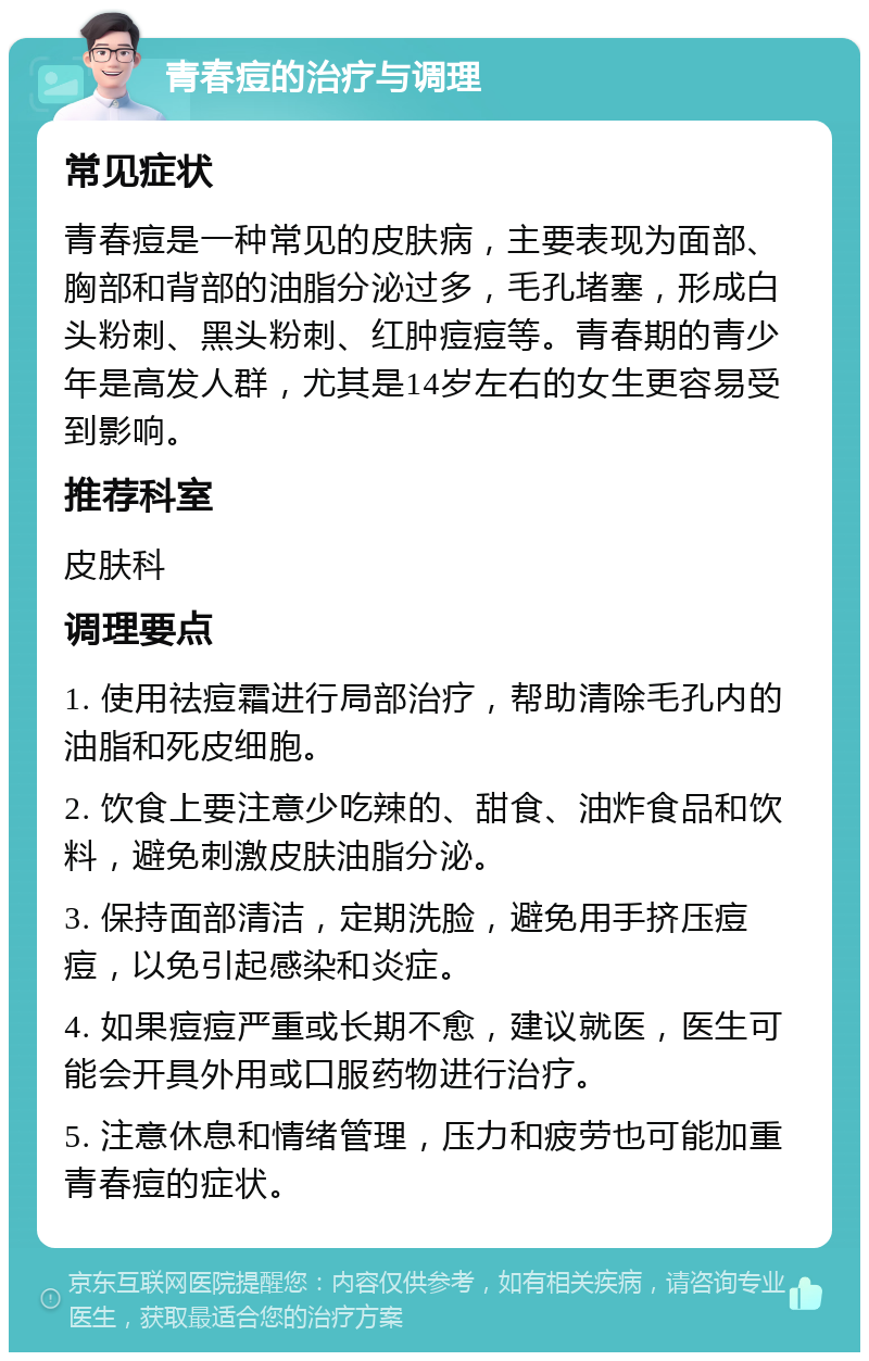 青春痘的治疗与调理 常见症状 青春痘是一种常见的皮肤病，主要表现为面部、胸部和背部的油脂分泌过多，毛孔堵塞，形成白头粉刺、黑头粉刺、红肿痘痘等。青春期的青少年是高发人群，尤其是14岁左右的女生更容易受到影响。 推荐科室 皮肤科 调理要点 1. 使用祛痘霜进行局部治疗，帮助清除毛孔内的油脂和死皮细胞。 2. 饮食上要注意少吃辣的、甜食、油炸食品和饮料，避免刺激皮肤油脂分泌。 3. 保持面部清洁，定期洗脸，避免用手挤压痘痘，以免引起感染和炎症。 4. 如果痘痘严重或长期不愈，建议就医，医生可能会开具外用或口服药物进行治疗。 5. 注意休息和情绪管理，压力和疲劳也可能加重青春痘的症状。