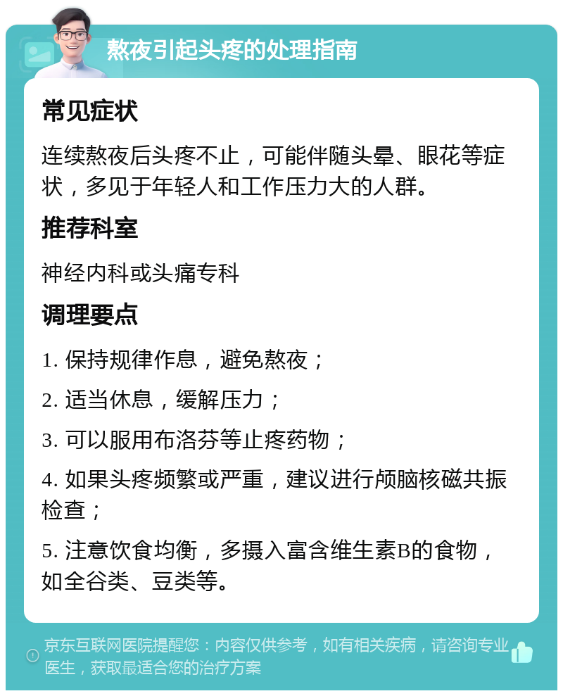 熬夜引起头疼的处理指南 常见症状 连续熬夜后头疼不止，可能伴随头晕、眼花等症状，多见于年轻人和工作压力大的人群。 推荐科室 神经内科或头痛专科 调理要点 1. 保持规律作息，避免熬夜； 2. 适当休息，缓解压力； 3. 可以服用布洛芬等止疼药物； 4. 如果头疼频繁或严重，建议进行颅脑核磁共振检查； 5. 注意饮食均衡，多摄入富含维生素B的食物，如全谷类、豆类等。