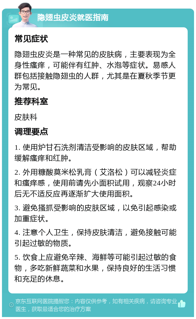 隐翅虫皮炎就医指南 常见症状 隐翅虫皮炎是一种常见的皮肤病，主要表现为全身性瘙痒，可能伴有红肿、水泡等症状。易感人群包括接触隐翅虫的人群，尤其是在夏秋季节更为常见。 推荐科室 皮肤科 调理要点 1. 使用炉甘石洗剂清洁受影响的皮肤区域，帮助缓解瘙痒和红肿。 2. 外用糠酸莫米松乳膏（艾洛松）可以减轻炎症和瘙痒感，使用前请先小面积试用，观察24小时后无不适反应再逐渐扩大使用面积。 3. 避免搔抓受影响的皮肤区域，以免引起感染或加重症状。 4. 注意个人卫生，保持皮肤清洁，避免接触可能引起过敏的物质。 5. 饮食上应避免辛辣、海鲜等可能引起过敏的食物，多吃新鲜蔬菜和水果，保持良好的生活习惯和充足的休息。