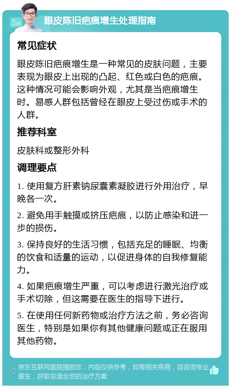 眼皮陈旧疤痕增生处理指南 常见症状 眼皮陈旧疤痕增生是一种常见的皮肤问题，主要表现为眼皮上出现的凸起、红色或白色的疤痕。这种情况可能会影响外观，尤其是当疤痕增生时。易感人群包括曾经在眼皮上受过伤或手术的人群。 推荐科室 皮肤科或整形外科 调理要点 1. 使用复方肝素钠尿囊素凝胶进行外用治疗，早晚各一次。 2. 避免用手触摸或挤压疤痕，以防止感染和进一步的损伤。 3. 保持良好的生活习惯，包括充足的睡眠、均衡的饮食和适量的运动，以促进身体的自我修复能力。 4. 如果疤痕增生严重，可以考虑进行激光治疗或手术切除，但这需要在医生的指导下进行。 5. 在使用任何新药物或治疗方法之前，务必咨询医生，特别是如果你有其他健康问题或正在服用其他药物。