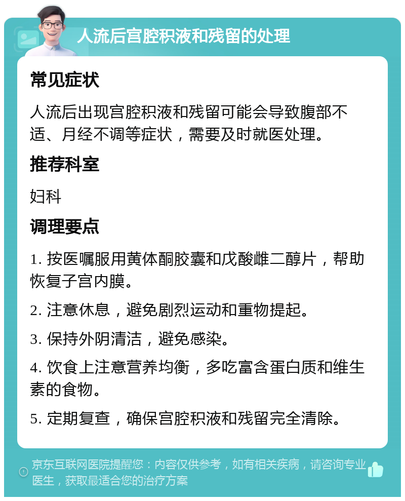 人流后宫腔积液和残留的处理 常见症状 人流后出现宫腔积液和残留可能会导致腹部不适、月经不调等症状，需要及时就医处理。 推荐科室 妇科 调理要点 1. 按医嘱服用黄体酮胶囊和戊酸雌二醇片，帮助恢复子宫内膜。 2. 注意休息，避免剧烈运动和重物提起。 3. 保持外阴清洁，避免感染。 4. 饮食上注意营养均衡，多吃富含蛋白质和维生素的食物。 5. 定期复查，确保宫腔积液和残留完全清除。