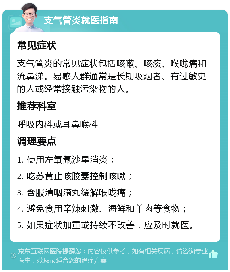 支气管炎就医指南 常见症状 支气管炎的常见症状包括咳嗽、咳痰、喉咙痛和流鼻涕。易感人群通常是长期吸烟者、有过敏史的人或经常接触污染物的人。 推荐科室 呼吸内科或耳鼻喉科 调理要点 1. 使用左氧氟沙星消炎； 2. 吃苏黄止咳胶囊控制咳嗽； 3. 含服清咽滴丸缓解喉咙痛； 4. 避免食用辛辣刺激、海鲜和羊肉等食物； 5. 如果症状加重或持续不改善，应及时就医。