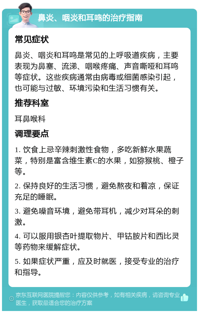 鼻炎、咽炎和耳鸣的治疗指南 常见症状 鼻炎、咽炎和耳鸣是常见的上呼吸道疾病，主要表现为鼻塞、流涕、咽喉疼痛、声音嘶哑和耳鸣等症状。这些疾病通常由病毒或细菌感染引起，也可能与过敏、环境污染和生活习惯有关。 推荐科室 耳鼻喉科 调理要点 1. 饮食上忌辛辣刺激性食物，多吃新鲜水果蔬菜，特别是富含维生素C的水果，如猕猴桃、橙子等。 2. 保持良好的生活习惯，避免熬夜和着凉，保证充足的睡眠。 3. 避免噪音环境，避免带耳机，减少对耳朵的刺激。 4. 可以服用银杏叶提取物片、甲钴胺片和西比灵等药物来缓解症状。 5. 如果症状严重，应及时就医，接受专业的治疗和指导。