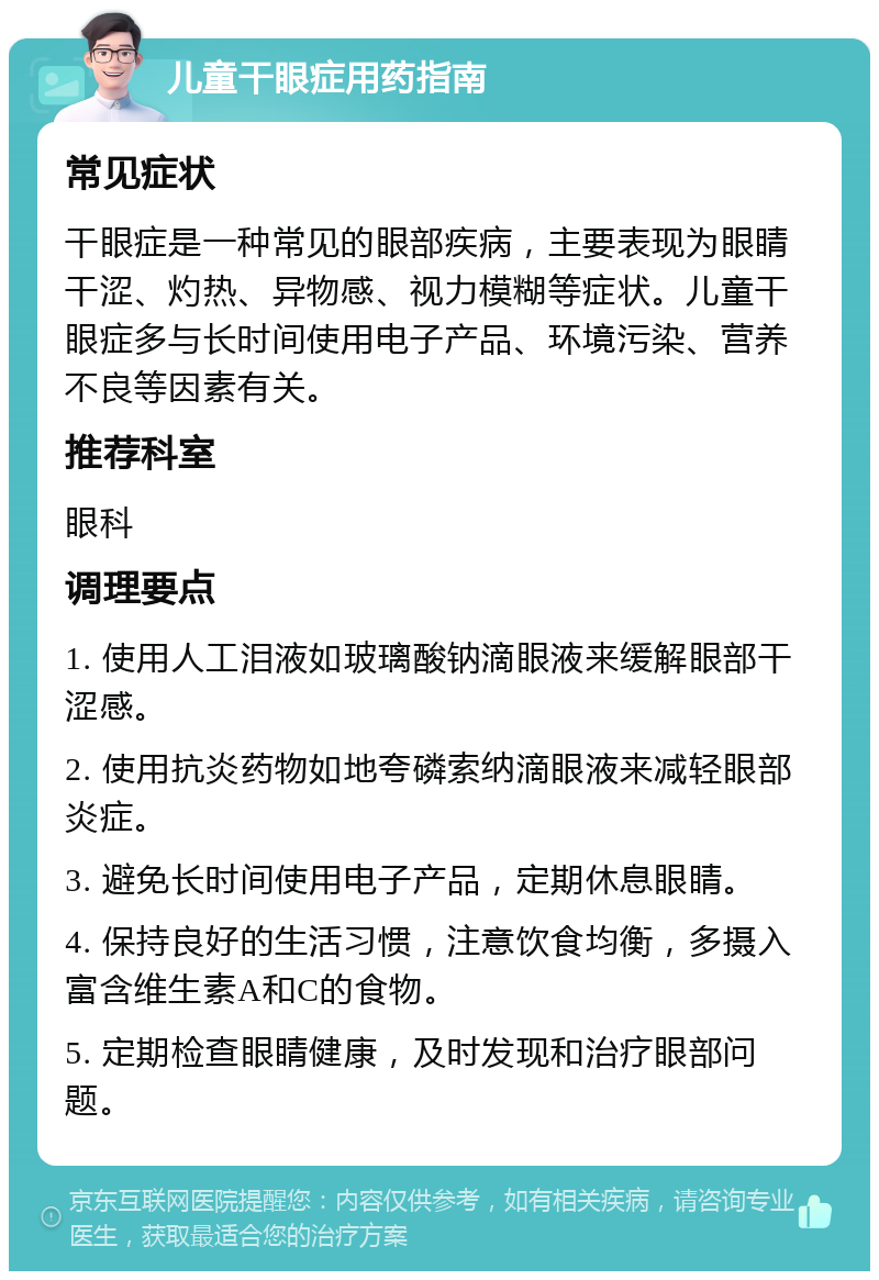 儿童干眼症用药指南 常见症状 干眼症是一种常见的眼部疾病，主要表现为眼睛干涩、灼热、异物感、视力模糊等症状。儿童干眼症多与长时间使用电子产品、环境污染、营养不良等因素有关。 推荐科室 眼科 调理要点 1. 使用人工泪液如玻璃酸钠滴眼液来缓解眼部干涩感。 2. 使用抗炎药物如地夸磷索纳滴眼液来减轻眼部炎症。 3. 避免长时间使用电子产品，定期休息眼睛。 4. 保持良好的生活习惯，注意饮食均衡，多摄入富含维生素A和C的食物。 5. 定期检查眼睛健康，及时发现和治疗眼部问题。