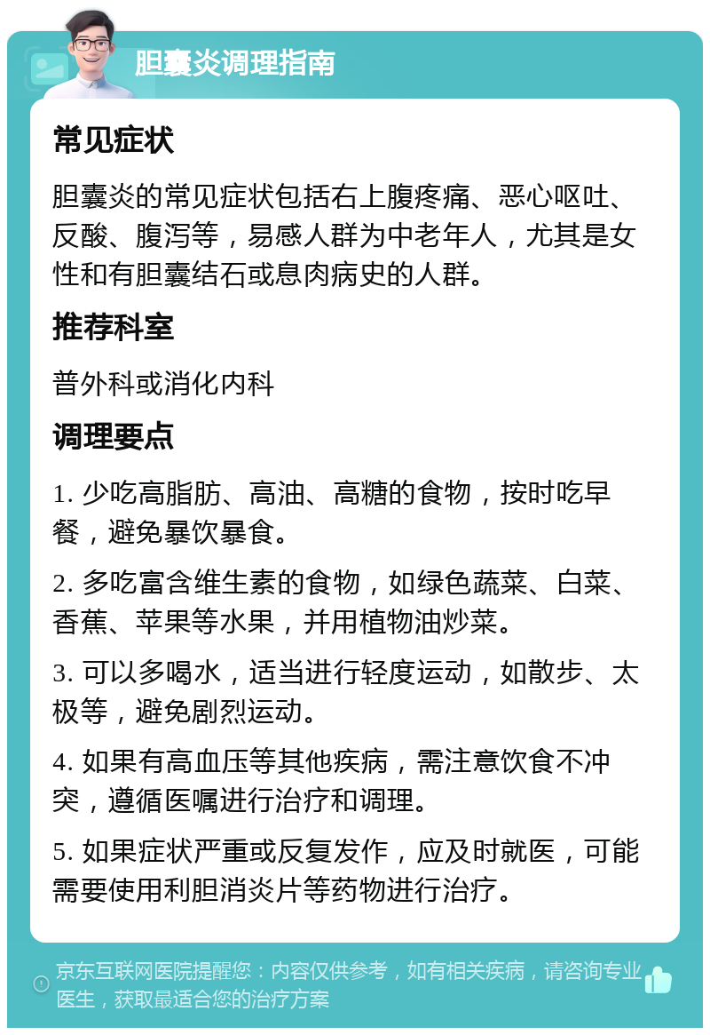 胆囊炎调理指南 常见症状 胆囊炎的常见症状包括右上腹疼痛、恶心呕吐、反酸、腹泻等，易感人群为中老年人，尤其是女性和有胆囊结石或息肉病史的人群。 推荐科室 普外科或消化内科 调理要点 1. 少吃高脂肪、高油、高糖的食物，按时吃早餐，避免暴饮暴食。 2. 多吃富含维生素的食物，如绿色蔬菜、白菜、香蕉、苹果等水果，并用植物油炒菜。 3. 可以多喝水，适当进行轻度运动，如散步、太极等，避免剧烈运动。 4. 如果有高血压等其他疾病，需注意饮食不冲突，遵循医嘱进行治疗和调理。 5. 如果症状严重或反复发作，应及时就医，可能需要使用利胆消炎片等药物进行治疗。