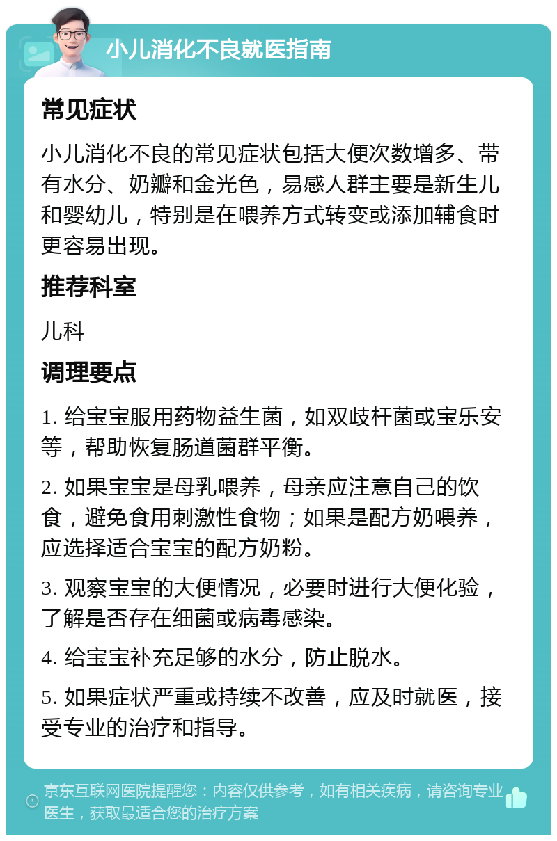 小儿消化不良就医指南 常见症状 小儿消化不良的常见症状包括大便次数增多、带有水分、奶瓣和金光色，易感人群主要是新生儿和婴幼儿，特别是在喂养方式转变或添加辅食时更容易出现。 推荐科室 儿科 调理要点 1. 给宝宝服用药物益生菌，如双歧杆菌或宝乐安等，帮助恢复肠道菌群平衡。 2. 如果宝宝是母乳喂养，母亲应注意自己的饮食，避免食用刺激性食物；如果是配方奶喂养，应选择适合宝宝的配方奶粉。 3. 观察宝宝的大便情况，必要时进行大便化验，了解是否存在细菌或病毒感染。 4. 给宝宝补充足够的水分，防止脱水。 5. 如果症状严重或持续不改善，应及时就医，接受专业的治疗和指导。