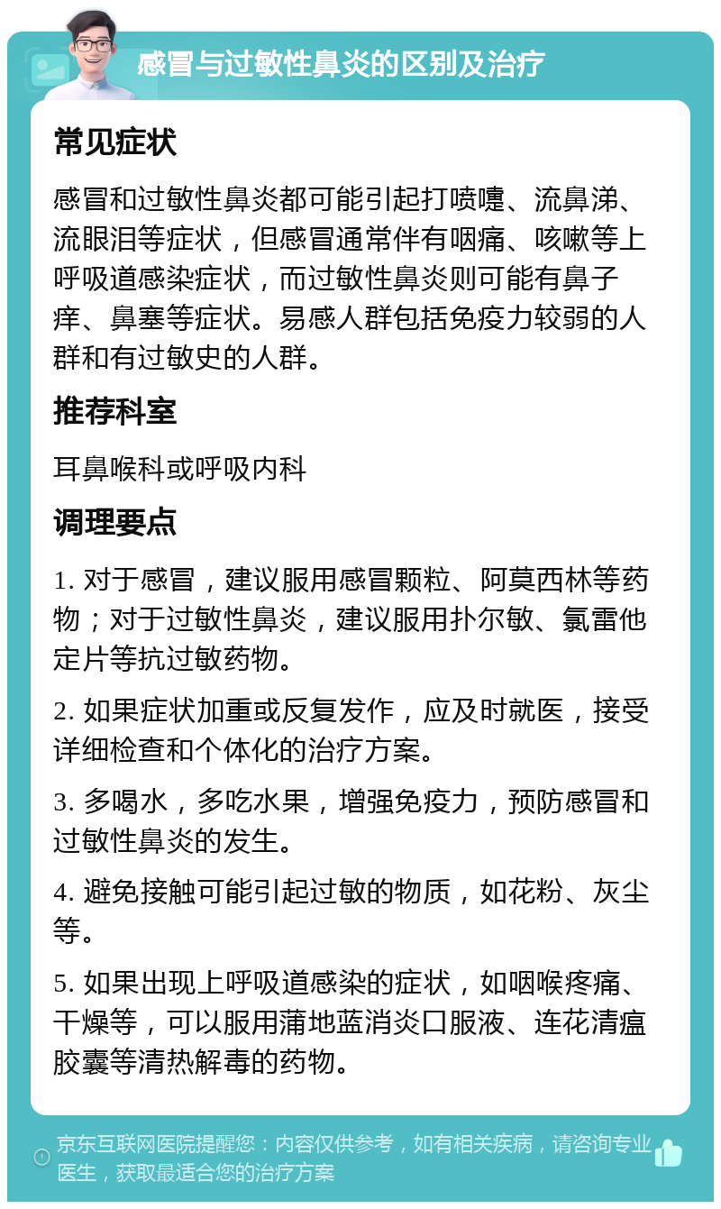 感冒与过敏性鼻炎的区别及治疗 常见症状 感冒和过敏性鼻炎都可能引起打喷嚏、流鼻涕、流眼泪等症状，但感冒通常伴有咽痛、咳嗽等上呼吸道感染症状，而过敏性鼻炎则可能有鼻子痒、鼻塞等症状。易感人群包括免疫力较弱的人群和有过敏史的人群。 推荐科室 耳鼻喉科或呼吸内科 调理要点 1. 对于感冒，建议服用感冒颗粒、阿莫西林等药物；对于过敏性鼻炎，建议服用扑尔敏、氯雷他定片等抗过敏药物。 2. 如果症状加重或反复发作，应及时就医，接受详细检查和个体化的治疗方案。 3. 多喝水，多吃水果，增强免疫力，预防感冒和过敏性鼻炎的发生。 4. 避免接触可能引起过敏的物质，如花粉、灰尘等。 5. 如果出现上呼吸道感染的症状，如咽喉疼痛、干燥等，可以服用蒲地蓝消炎口服液、连花清瘟胶囊等清热解毒的药物。