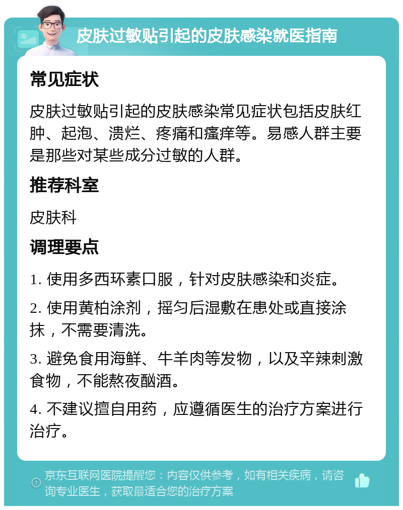 皮肤过敏贴引起的皮肤感染就医指南 常见症状 皮肤过敏贴引起的皮肤感染常见症状包括皮肤红肿、起泡、溃烂、疼痛和瘙痒等。易感人群主要是那些对某些成分过敏的人群。 推荐科室 皮肤科 调理要点 1. 使用多西环素口服，针对皮肤感染和炎症。 2. 使用黄柏涂剂，摇匀后湿敷在患处或直接涂抹，不需要清洗。 3. 避免食用海鲜、牛羊肉等发物，以及辛辣刺激食物，不能熬夜酗酒。 4. 不建议擅自用药，应遵循医生的治疗方案进行治疗。