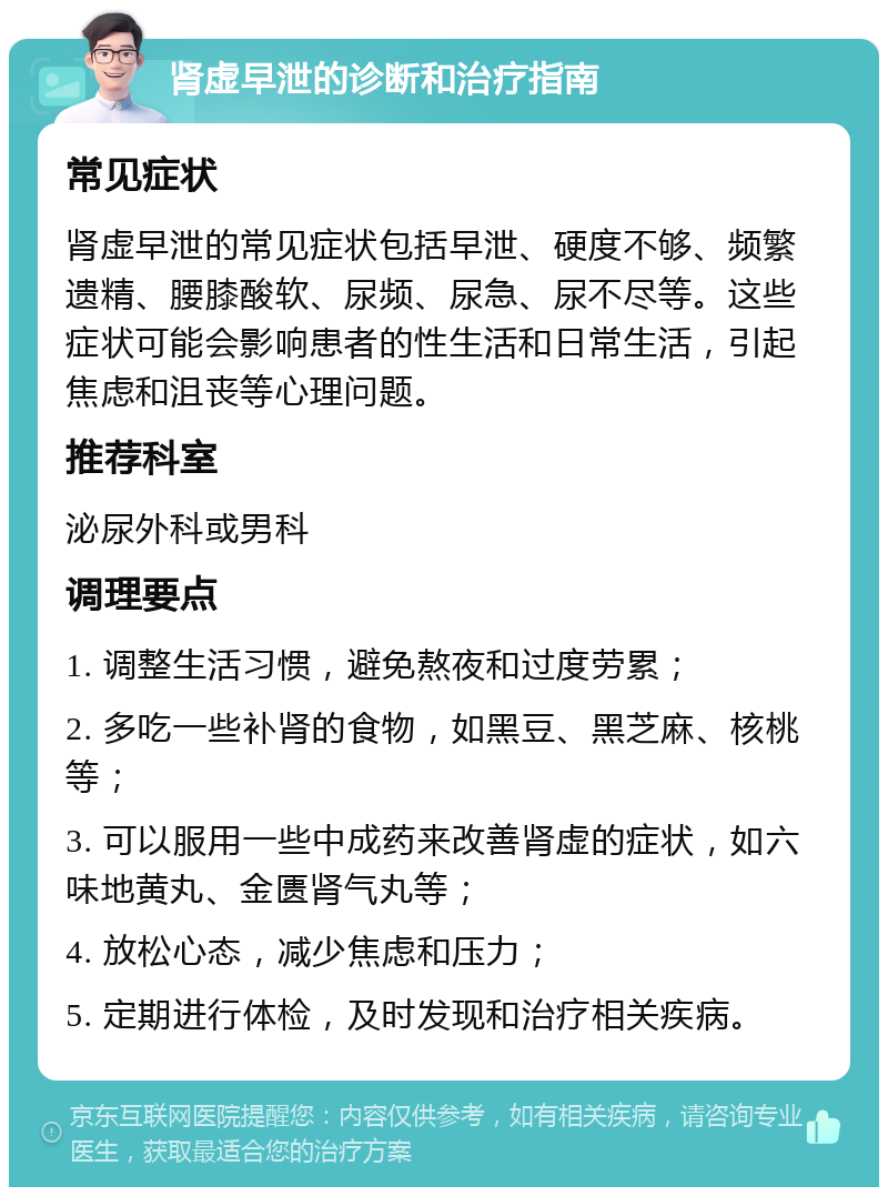 肾虚早泄的诊断和治疗指南 常见症状 肾虚早泄的常见症状包括早泄、硬度不够、频繁遗精、腰膝酸软、尿频、尿急、尿不尽等。这些症状可能会影响患者的性生活和日常生活，引起焦虑和沮丧等心理问题。 推荐科室 泌尿外科或男科 调理要点 1. 调整生活习惯，避免熬夜和过度劳累； 2. 多吃一些补肾的食物，如黑豆、黑芝麻、核桃等； 3. 可以服用一些中成药来改善肾虚的症状，如六味地黄丸、金匮肾气丸等； 4. 放松心态，减少焦虑和压力； 5. 定期进行体检，及时发现和治疗相关疾病。