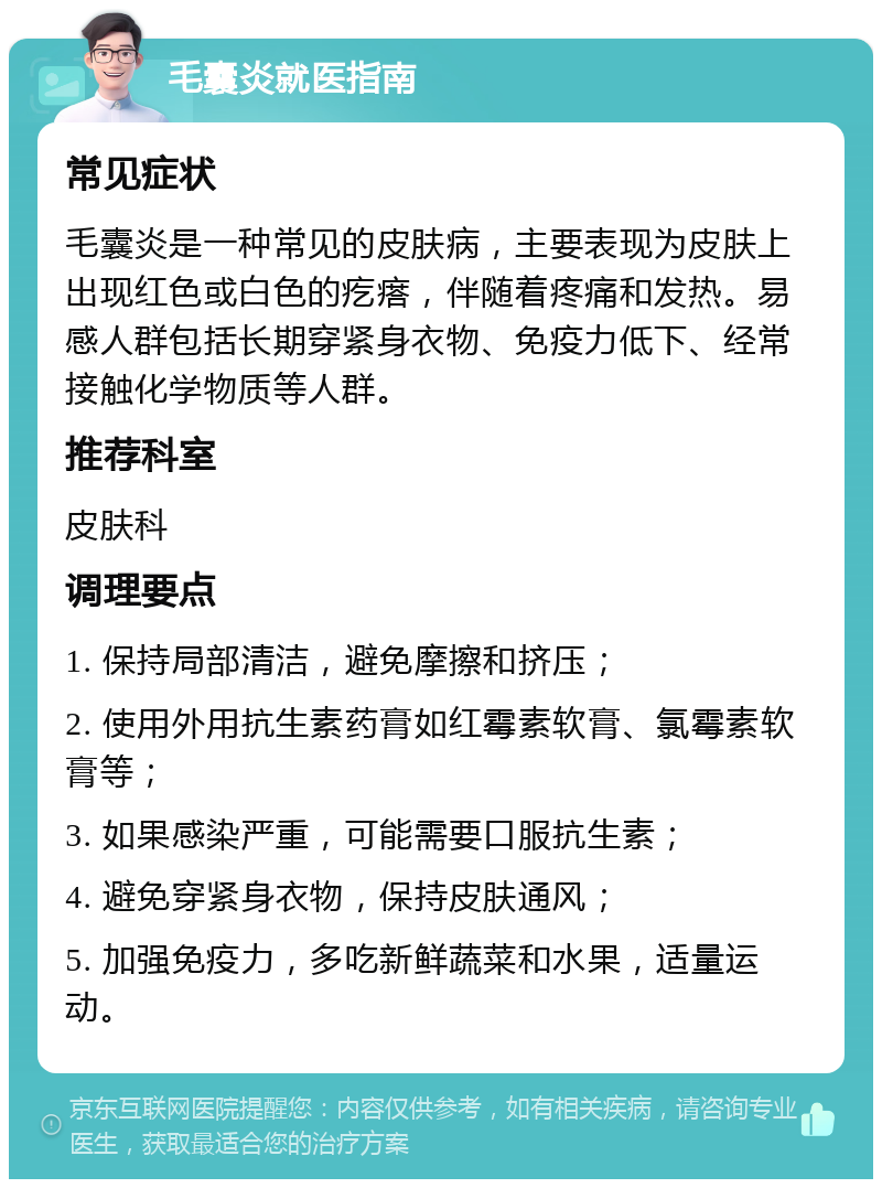 毛囊炎就医指南 常见症状 毛囊炎是一种常见的皮肤病，主要表现为皮肤上出现红色或白色的疙瘩，伴随着疼痛和发热。易感人群包括长期穿紧身衣物、免疫力低下、经常接触化学物质等人群。 推荐科室 皮肤科 调理要点 1. 保持局部清洁，避免摩擦和挤压； 2. 使用外用抗生素药膏如红霉素软膏、氯霉素软膏等； 3. 如果感染严重，可能需要口服抗生素； 4. 避免穿紧身衣物，保持皮肤通风； 5. 加强免疫力，多吃新鲜蔬菜和水果，适量运动。