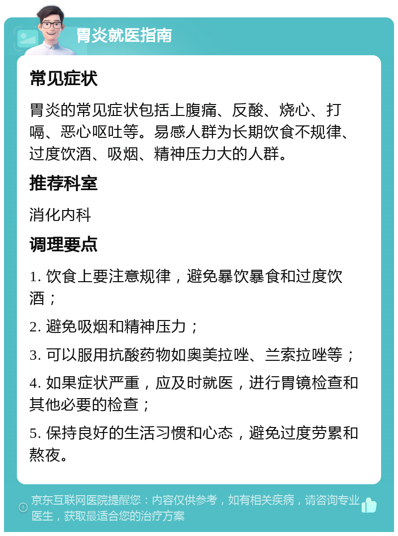 胃炎就医指南 常见症状 胃炎的常见症状包括上腹痛、反酸、烧心、打嗝、恶心呕吐等。易感人群为长期饮食不规律、过度饮酒、吸烟、精神压力大的人群。 推荐科室 消化内科 调理要点 1. 饮食上要注意规律，避免暴饮暴食和过度饮酒； 2. 避免吸烟和精神压力； 3. 可以服用抗酸药物如奥美拉唑、兰索拉唑等； 4. 如果症状严重，应及时就医，进行胃镜检查和其他必要的检查； 5. 保持良好的生活习惯和心态，避免过度劳累和熬夜。