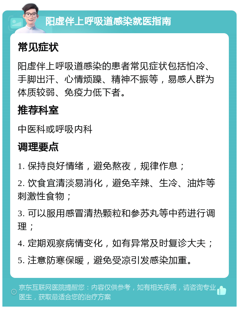 阳虚伴上呼吸道感染就医指南 常见症状 阳虚伴上呼吸道感染的患者常见症状包括怕冷、手脚出汗、心情烦躁、精神不振等，易感人群为体质较弱、免疫力低下者。 推荐科室 中医科或呼吸内科 调理要点 1. 保持良好情绪，避免熬夜，规律作息； 2. 饮食宜清淡易消化，避免辛辣、生冷、油炸等刺激性食物； 3. 可以服用感冒清热颗粒和参苏丸等中药进行调理； 4. 定期观察病情变化，如有异常及时复诊大夫； 5. 注意防寒保暖，避免受凉引发感染加重。