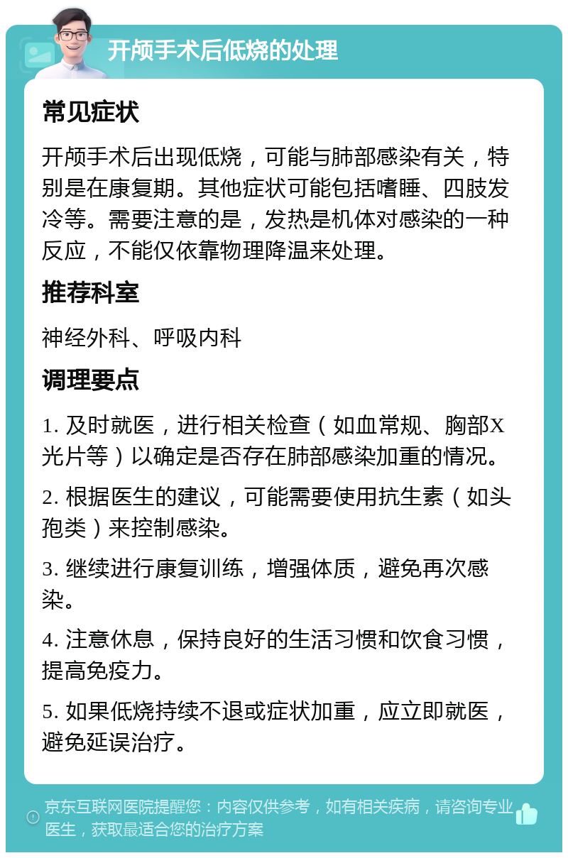 开颅手术后低烧的处理 常见症状 开颅手术后出现低烧，可能与肺部感染有关，特别是在康复期。其他症状可能包括嗜睡、四肢发冷等。需要注意的是，发热是机体对感染的一种反应，不能仅依靠物理降温来处理。 推荐科室 神经外科、呼吸内科 调理要点 1. 及时就医，进行相关检查（如血常规、胸部X光片等）以确定是否存在肺部感染加重的情况。 2. 根据医生的建议，可能需要使用抗生素（如头孢类）来控制感染。 3. 继续进行康复训练，增强体质，避免再次感染。 4. 注意休息，保持良好的生活习惯和饮食习惯，提高免疫力。 5. 如果低烧持续不退或症状加重，应立即就医，避免延误治疗。