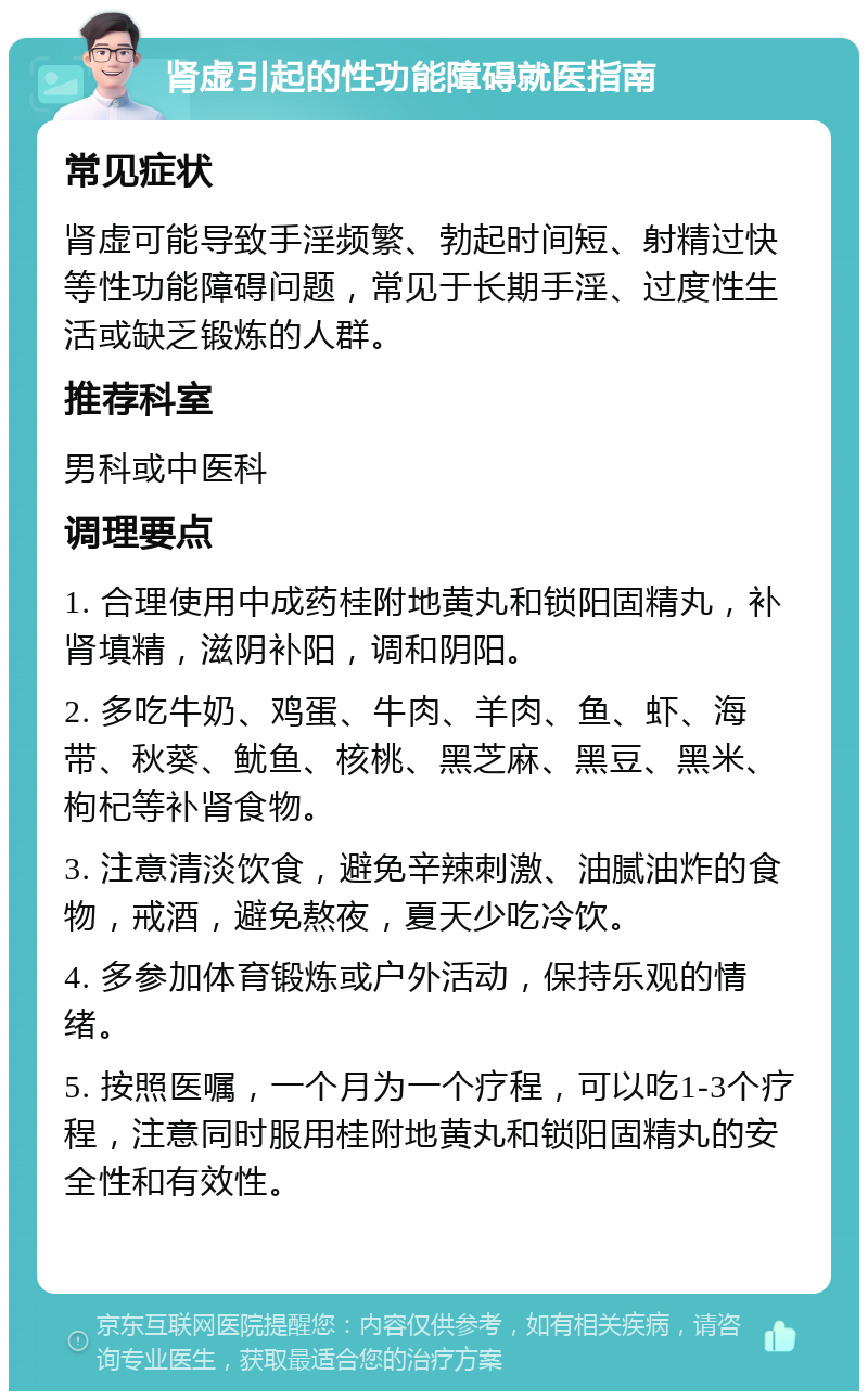 肾虚引起的性功能障碍就医指南 常见症状 肾虚可能导致手淫频繁、勃起时间短、射精过快等性功能障碍问题，常见于长期手淫、过度性生活或缺乏锻炼的人群。 推荐科室 男科或中医科 调理要点 1. 合理使用中成药桂附地黄丸和锁阳固精丸，补肾填精，滋阴补阳，调和阴阳。 2. 多吃牛奶、鸡蛋、牛肉、羊肉、鱼、虾、海带、秋葵、鱿鱼、核桃、黑芝麻、黑豆、黑米、枸杞等补肾食物。 3. 注意清淡饮食，避免辛辣刺激、油腻油炸的食物，戒酒，避免熬夜，夏天少吃冷饮。 4. 多参加体育锻炼或户外活动，保持乐观的情绪。 5. 按照医嘱，一个月为一个疗程，可以吃1-3个疗程，注意同时服用桂附地黄丸和锁阳固精丸的安全性和有效性。