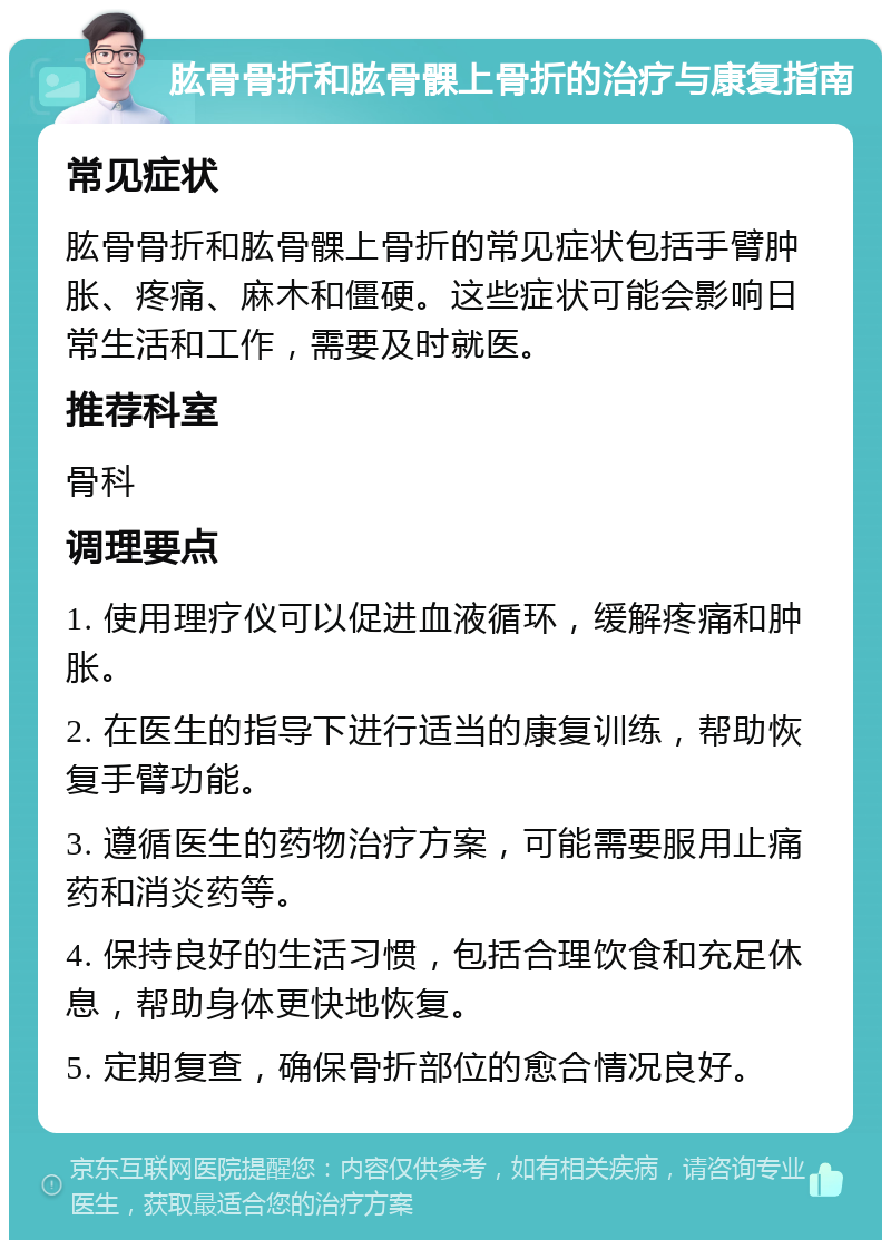 肱骨骨折和肱骨髁上骨折的治疗与康复指南 常见症状 肱骨骨折和肱骨髁上骨折的常见症状包括手臂肿胀、疼痛、麻木和僵硬。这些症状可能会影响日常生活和工作，需要及时就医。 推荐科室 骨科 调理要点 1. 使用理疗仪可以促进血液循环，缓解疼痛和肿胀。 2. 在医生的指导下进行适当的康复训练，帮助恢复手臂功能。 3. 遵循医生的药物治疗方案，可能需要服用止痛药和消炎药等。 4. 保持良好的生活习惯，包括合理饮食和充足休息，帮助身体更快地恢复。 5. 定期复查，确保骨折部位的愈合情况良好。