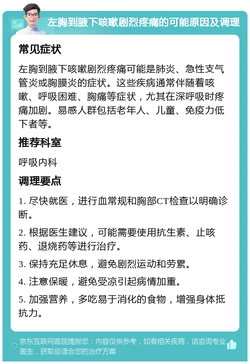 左胸到腋下咳嗽剧烈疼痛的可能原因及调理 常见症状 左胸到腋下咳嗽剧烈疼痛可能是肺炎、急性支气管炎或胸膜炎的症状。这些疾病通常伴随着咳嗽、呼吸困难、胸痛等症状，尤其在深呼吸时疼痛加剧。易感人群包括老年人、儿童、免疫力低下者等。 推荐科室 呼吸内科 调理要点 1. 尽快就医，进行血常规和胸部CT检查以明确诊断。 2. 根据医生建议，可能需要使用抗生素、止咳药、退烧药等进行治疗。 3. 保持充足休息，避免剧烈运动和劳累。 4. 注意保暖，避免受凉引起病情加重。 5. 加强营养，多吃易于消化的食物，增强身体抵抗力。