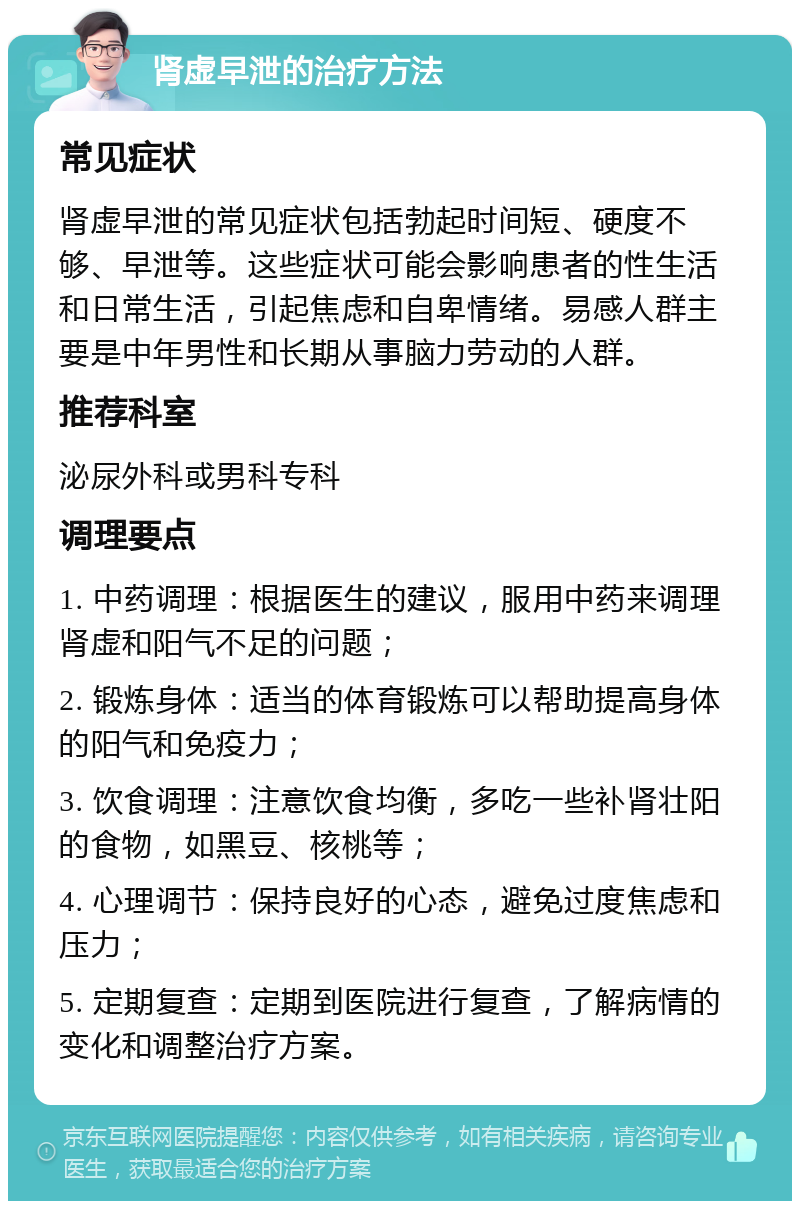 肾虚早泄的治疗方法 常见症状 肾虚早泄的常见症状包括勃起时间短、硬度不够、早泄等。这些症状可能会影响患者的性生活和日常生活，引起焦虑和自卑情绪。易感人群主要是中年男性和长期从事脑力劳动的人群。 推荐科室 泌尿外科或男科专科 调理要点 1. 中药调理：根据医生的建议，服用中药来调理肾虚和阳气不足的问题； 2. 锻炼身体：适当的体育锻炼可以帮助提高身体的阳气和免疫力； 3. 饮食调理：注意饮食均衡，多吃一些补肾壮阳的食物，如黑豆、核桃等； 4. 心理调节：保持良好的心态，避免过度焦虑和压力； 5. 定期复查：定期到医院进行复查，了解病情的变化和调整治疗方案。