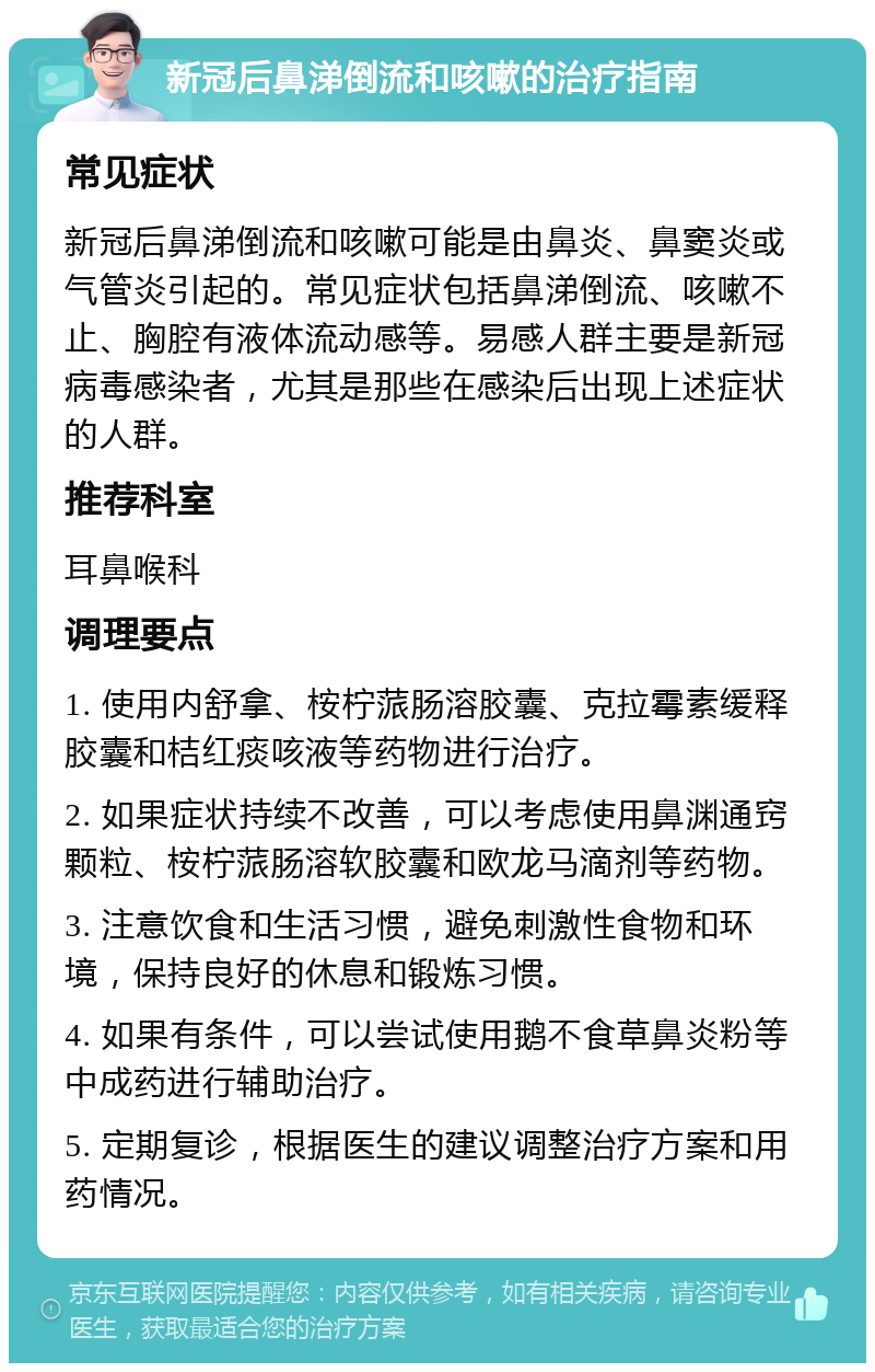 新冠后鼻涕倒流和咳嗽的治疗指南 常见症状 新冠后鼻涕倒流和咳嗽可能是由鼻炎、鼻窦炎或气管炎引起的。常见症状包括鼻涕倒流、咳嗽不止、胸腔有液体流动感等。易感人群主要是新冠病毒感染者，尤其是那些在感染后出现上述症状的人群。 推荐科室 耳鼻喉科 调理要点 1. 使用内舒拿、桉柠蒎肠溶胶囊、克拉霉素缓释胶囊和桔红痰咳液等药物进行治疗。 2. 如果症状持续不改善，可以考虑使用鼻渊通窍颗粒、桉柠蒎肠溶软胶囊和欧龙马滴剂等药物。 3. 注意饮食和生活习惯，避免刺激性食物和环境，保持良好的休息和锻炼习惯。 4. 如果有条件，可以尝试使用鹅不食草鼻炎粉等中成药进行辅助治疗。 5. 定期复诊，根据医生的建议调整治疗方案和用药情况。