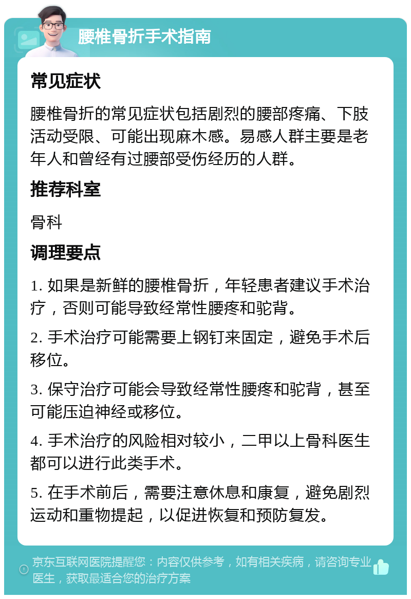 腰椎骨折手术指南 常见症状 腰椎骨折的常见症状包括剧烈的腰部疼痛、下肢活动受限、可能出现麻木感。易感人群主要是老年人和曾经有过腰部受伤经历的人群。 推荐科室 骨科 调理要点 1. 如果是新鲜的腰椎骨折，年轻患者建议手术治疗，否则可能导致经常性腰疼和驼背。 2. 手术治疗可能需要上钢钉来固定，避免手术后移位。 3. 保守治疗可能会导致经常性腰疼和驼背，甚至可能压迫神经或移位。 4. 手术治疗的风险相对较小，二甲以上骨科医生都可以进行此类手术。 5. 在手术前后，需要注意休息和康复，避免剧烈运动和重物提起，以促进恢复和预防复发。