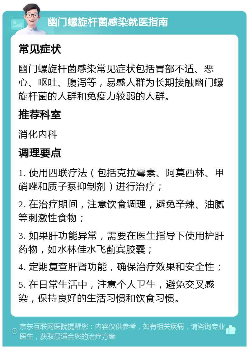 幽门螺旋杆菌感染就医指南 常见症状 幽门螺旋杆菌感染常见症状包括胃部不适、恶心、呕吐、腹泻等，易感人群为长期接触幽门螺旋杆菌的人群和免疫力较弱的人群。 推荐科室 消化内科 调理要点 1. 使用四联疗法（包括克拉霉素、阿莫西林、甲硝唑和质子泵抑制剂）进行治疗； 2. 在治疗期间，注意饮食调理，避免辛辣、油腻等刺激性食物； 3. 如果肝功能异常，需要在医生指导下使用护肝药物，如水林佳水飞蓟宾胶囊； 4. 定期复查肝肾功能，确保治疗效果和安全性； 5. 在日常生活中，注意个人卫生，避免交叉感染，保持良好的生活习惯和饮食习惯。