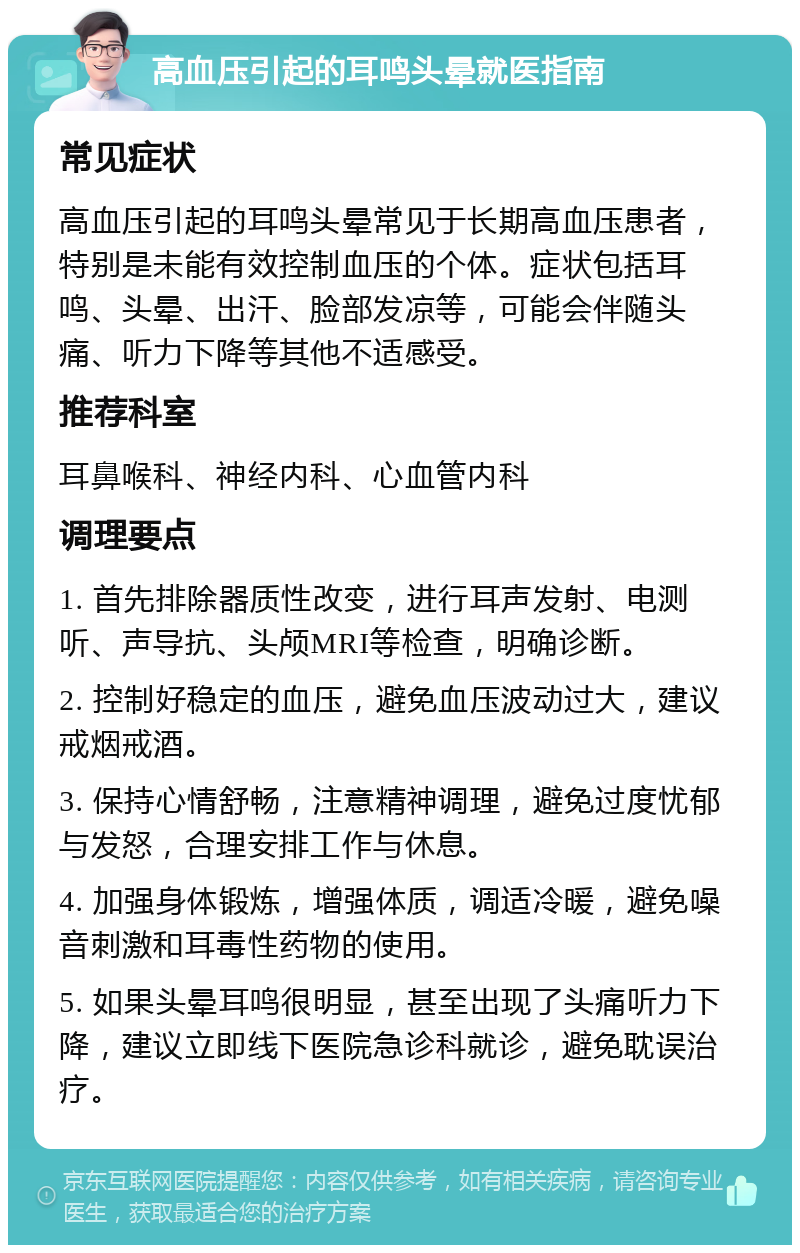 高血压引起的耳鸣头晕就医指南 常见症状 高血压引起的耳鸣头晕常见于长期高血压患者，特别是未能有效控制血压的个体。症状包括耳鸣、头晕、出汗、脸部发凉等，可能会伴随头痛、听力下降等其他不适感受。 推荐科室 耳鼻喉科、神经内科、心血管内科 调理要点 1. 首先排除器质性改变，进行耳声发射、电测听、声导抗、头颅MRI等检查，明确诊断。 2. 控制好稳定的血压，避免血压波动过大，建议戒烟戒酒。 3. 保持心情舒畅，注意精神调理，避免过度忧郁与发怒，合理安排工作与休息。 4. 加强身体锻炼，增强体质，调适冷暖，避免噪音刺激和耳毒性药物的使用。 5. 如果头晕耳鸣很明显，甚至出现了头痛听力下降，建议立即线下医院急诊科就诊，避免耽误治疗。