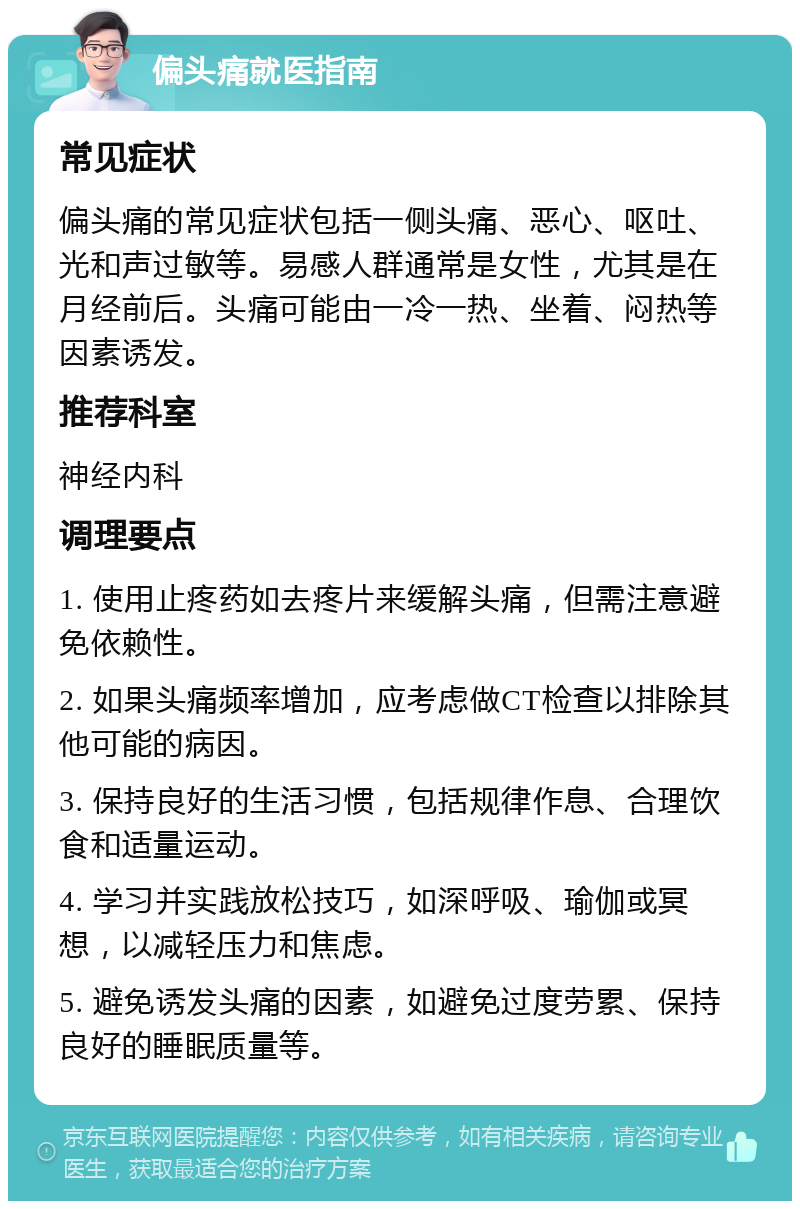 偏头痛就医指南 常见症状 偏头痛的常见症状包括一侧头痛、恶心、呕吐、光和声过敏等。易感人群通常是女性，尤其是在月经前后。头痛可能由一冷一热、坐着、闷热等因素诱发。 推荐科室 神经内科 调理要点 1. 使用止疼药如去疼片来缓解头痛，但需注意避免依赖性。 2. 如果头痛频率增加，应考虑做CT检查以排除其他可能的病因。 3. 保持良好的生活习惯，包括规律作息、合理饮食和适量运动。 4. 学习并实践放松技巧，如深呼吸、瑜伽或冥想，以减轻压力和焦虑。 5. 避免诱发头痛的因素，如避免过度劳累、保持良好的睡眠质量等。