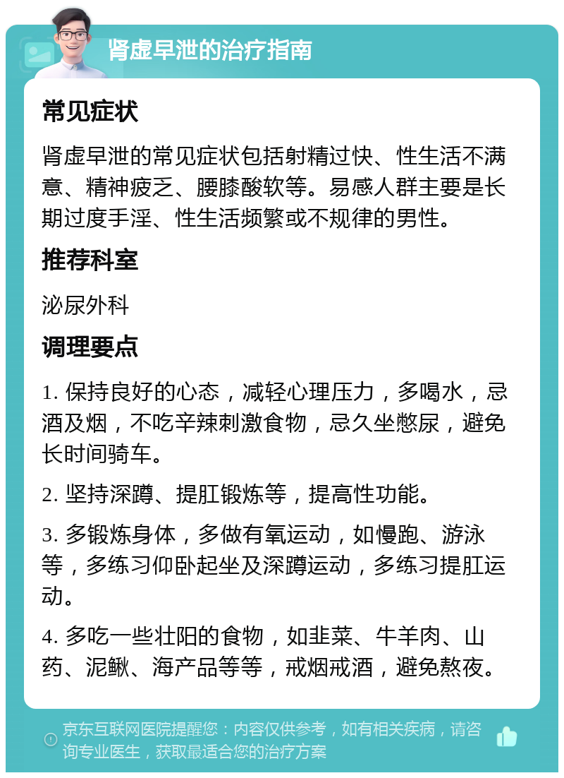 肾虚早泄的治疗指南 常见症状 肾虚早泄的常见症状包括射精过快、性生活不满意、精神疲乏、腰膝酸软等。易感人群主要是长期过度手淫、性生活频繁或不规律的男性。 推荐科室 泌尿外科 调理要点 1. 保持良好的心态，减轻心理压力，多喝水，忌酒及烟，不吃辛辣刺激食物，忌久坐憋尿，避免长时间骑车。 2. 坚持深蹲、提肛锻炼等，提高性功能。 3. 多锻炼身体，多做有氧运动，如慢跑、游泳等，多练习仰卧起坐及深蹲运动，多练习提肛运动。 4. 多吃一些壮阳的食物，如韭菜、牛羊肉、山药、泥鳅、海产品等等，戒烟戒酒，避免熬夜。