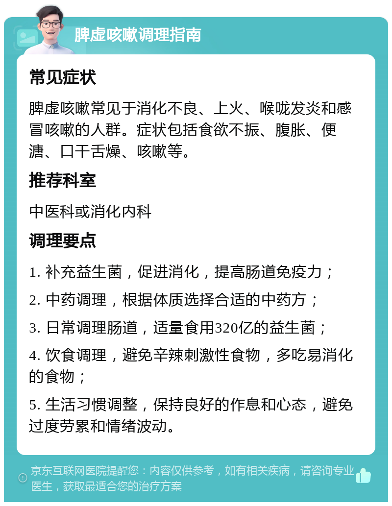 脾虚咳嗽调理指南 常见症状 脾虚咳嗽常见于消化不良、上火、喉咙发炎和感冒咳嗽的人群。症状包括食欲不振、腹胀、便溏、口干舌燥、咳嗽等。 推荐科室 中医科或消化内科 调理要点 1. 补充益生菌，促进消化，提高肠道免疫力； 2. 中药调理，根据体质选择合适的中药方； 3. 日常调理肠道，适量食用320亿的益生菌； 4. 饮食调理，避免辛辣刺激性食物，多吃易消化的食物； 5. 生活习惯调整，保持良好的作息和心态，避免过度劳累和情绪波动。