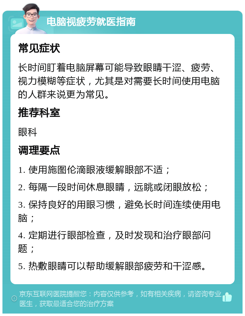 电脑视疲劳就医指南 常见症状 长时间盯着电脑屏幕可能导致眼睛干涩、疲劳、视力模糊等症状，尤其是对需要长时间使用电脑的人群来说更为常见。 推荐科室 眼科 调理要点 1. 使用施图伦滴眼液缓解眼部不适； 2. 每隔一段时间休息眼睛，远眺或闭眼放松； 3. 保持良好的用眼习惯，避免长时间连续使用电脑； 4. 定期进行眼部检查，及时发现和治疗眼部问题； 5. 热敷眼睛可以帮助缓解眼部疲劳和干涩感。