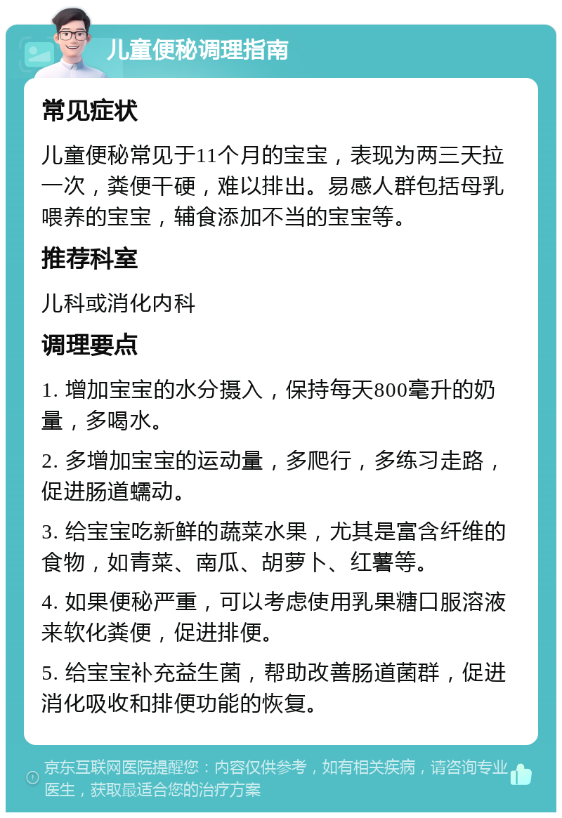 儿童便秘调理指南 常见症状 儿童便秘常见于11个月的宝宝，表现为两三天拉一次，粪便干硬，难以排出。易感人群包括母乳喂养的宝宝，辅食添加不当的宝宝等。 推荐科室 儿科或消化内科 调理要点 1. 增加宝宝的水分摄入，保持每天800毫升的奶量，多喝水。 2. 多增加宝宝的运动量，多爬行，多练习走路，促进肠道蠕动。 3. 给宝宝吃新鲜的蔬菜水果，尤其是富含纤维的食物，如青菜、南瓜、胡萝卜、红薯等。 4. 如果便秘严重，可以考虑使用乳果糖口服溶液来软化粪便，促进排便。 5. 给宝宝补充益生菌，帮助改善肠道菌群，促进消化吸收和排便功能的恢复。