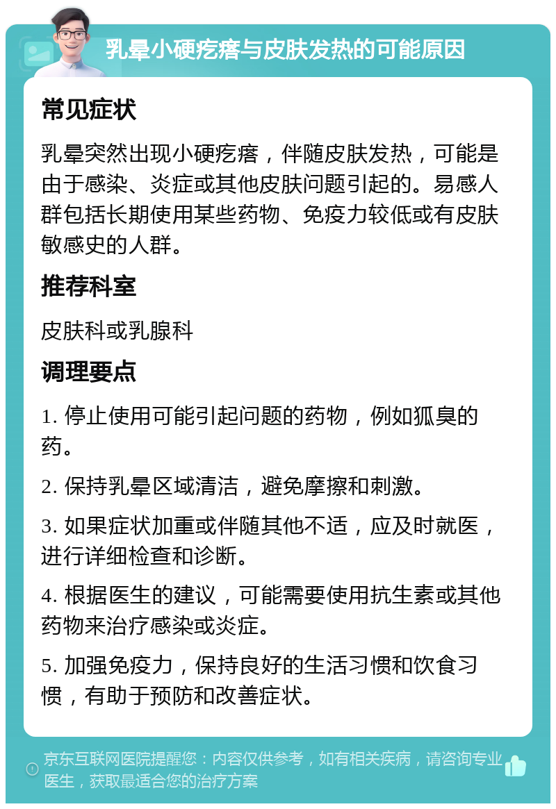 乳晕小硬疙瘩与皮肤发热的可能原因 常见症状 乳晕突然出现小硬疙瘩，伴随皮肤发热，可能是由于感染、炎症或其他皮肤问题引起的。易感人群包括长期使用某些药物、免疫力较低或有皮肤敏感史的人群。 推荐科室 皮肤科或乳腺科 调理要点 1. 停止使用可能引起问题的药物，例如狐臭的药。 2. 保持乳晕区域清洁，避免摩擦和刺激。 3. 如果症状加重或伴随其他不适，应及时就医，进行详细检查和诊断。 4. 根据医生的建议，可能需要使用抗生素或其他药物来治疗感染或炎症。 5. 加强免疫力，保持良好的生活习惯和饮食习惯，有助于预防和改善症状。