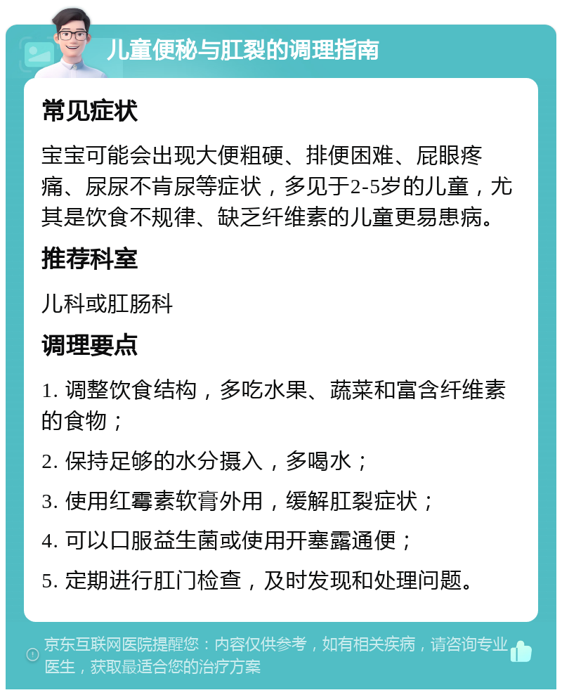 儿童便秘与肛裂的调理指南 常见症状 宝宝可能会出现大便粗硬、排便困难、屁眼疼痛、尿尿不肯尿等症状，多见于2-5岁的儿童，尤其是饮食不规律、缺乏纤维素的儿童更易患病。 推荐科室 儿科或肛肠科 调理要点 1. 调整饮食结构，多吃水果、蔬菜和富含纤维素的食物； 2. 保持足够的水分摄入，多喝水； 3. 使用红霉素软膏外用，缓解肛裂症状； 4. 可以口服益生菌或使用开塞露通便； 5. 定期进行肛门检查，及时发现和处理问题。