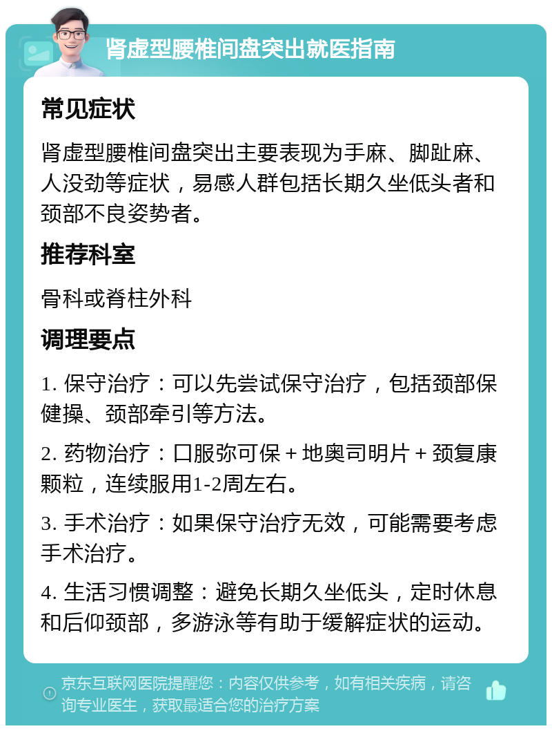 肾虚型腰椎间盘突出就医指南 常见症状 肾虚型腰椎间盘突出主要表现为手麻、脚趾麻、人没劲等症状，易感人群包括长期久坐低头者和颈部不良姿势者。 推荐科室 骨科或脊柱外科 调理要点 1. 保守治疗：可以先尝试保守治疗，包括颈部保健操、颈部牵引等方法。 2. 药物治疗：口服弥可保＋地奥司明片＋颈复康颗粒，连续服用1-2周左右。 3. 手术治疗：如果保守治疗无效，可能需要考虑手术治疗。 4. 生活习惯调整：避免长期久坐低头，定时休息和后仰颈部，多游泳等有助于缓解症状的运动。