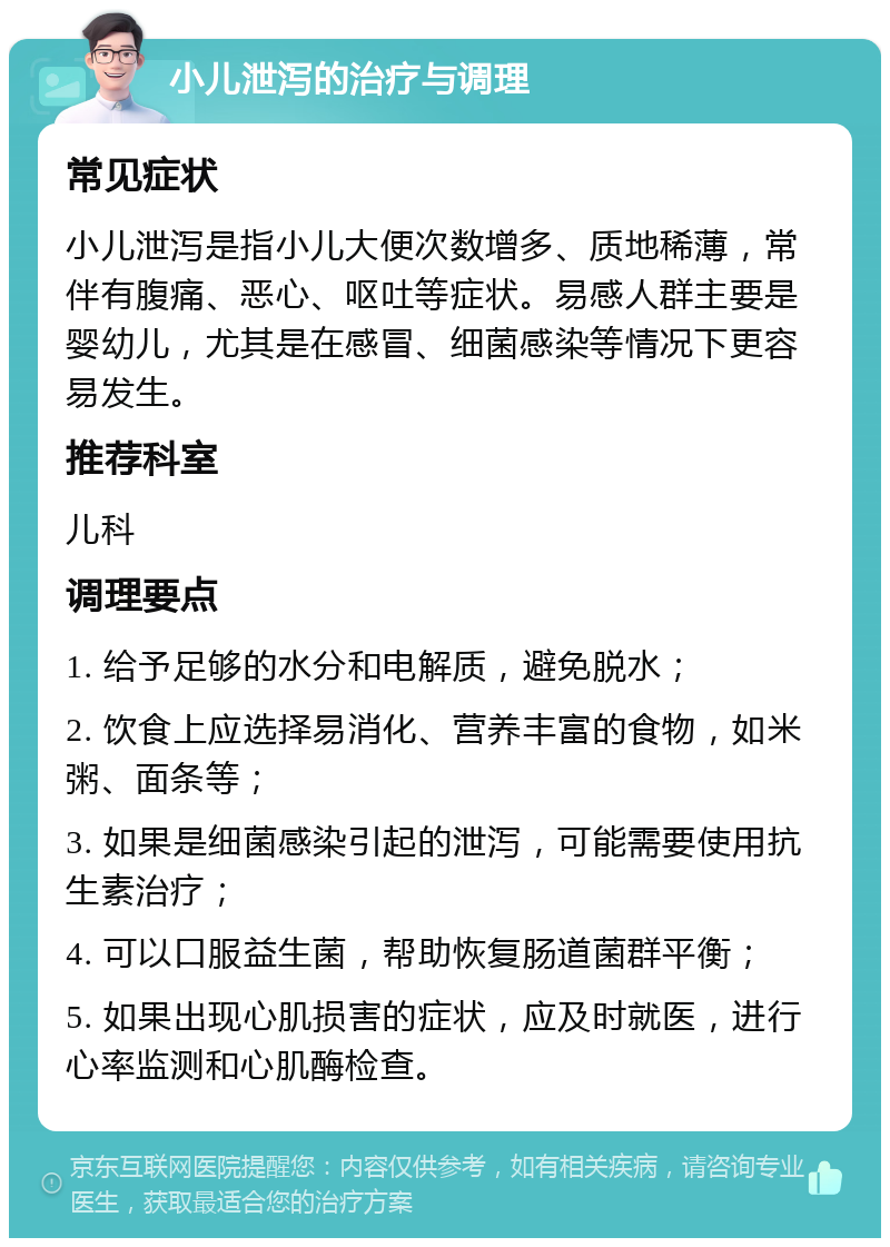 小儿泄泻的治疗与调理 常见症状 小儿泄泻是指小儿大便次数增多、质地稀薄，常伴有腹痛、恶心、呕吐等症状。易感人群主要是婴幼儿，尤其是在感冒、细菌感染等情况下更容易发生。 推荐科室 儿科 调理要点 1. 给予足够的水分和电解质，避免脱水； 2. 饮食上应选择易消化、营养丰富的食物，如米粥、面条等； 3. 如果是细菌感染引起的泄泻，可能需要使用抗生素治疗； 4. 可以口服益生菌，帮助恢复肠道菌群平衡； 5. 如果出现心肌损害的症状，应及时就医，进行心率监测和心肌酶检查。