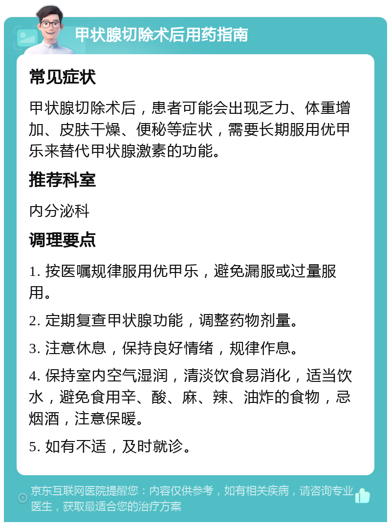 甲状腺切除术后用药指南 常见症状 甲状腺切除术后，患者可能会出现乏力、体重增加、皮肤干燥、便秘等症状，需要长期服用优甲乐来替代甲状腺激素的功能。 推荐科室 内分泌科 调理要点 1. 按医嘱规律服用优甲乐，避免漏服或过量服用。 2. 定期复查甲状腺功能，调整药物剂量。 3. 注意休息，保持良好情绪，规律作息。 4. 保持室内空气湿润，清淡饮食易消化，适当饮水，避免食用辛、酸、麻、辣、油炸的食物，忌烟酒，注意保暖。 5. 如有不适，及时就诊。