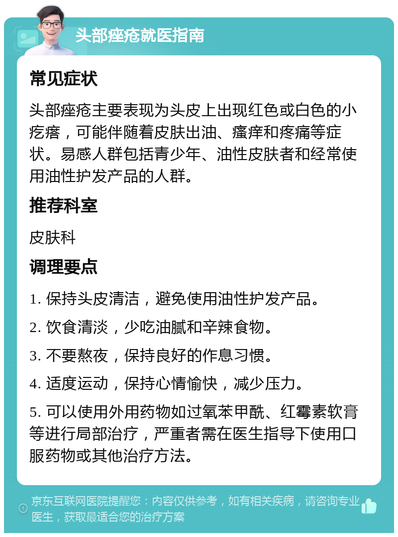 头部痤疮就医指南 常见症状 头部痤疮主要表现为头皮上出现红色或白色的小疙瘩，可能伴随着皮肤出油、瘙痒和疼痛等症状。易感人群包括青少年、油性皮肤者和经常使用油性护发产品的人群。 推荐科室 皮肤科 调理要点 1. 保持头皮清洁，避免使用油性护发产品。 2. 饮食清淡，少吃油腻和辛辣食物。 3. 不要熬夜，保持良好的作息习惯。 4. 适度运动，保持心情愉快，减少压力。 5. 可以使用外用药物如过氧苯甲酰、红霉素软膏等进行局部治疗，严重者需在医生指导下使用口服药物或其他治疗方法。