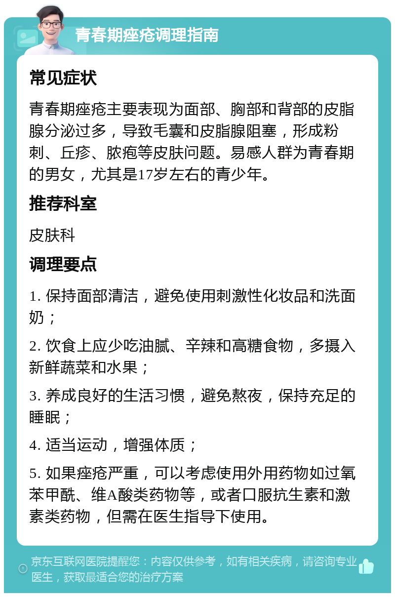 青春期痤疮调理指南 常见症状 青春期痤疮主要表现为面部、胸部和背部的皮脂腺分泌过多，导致毛囊和皮脂腺阻塞，形成粉刺、丘疹、脓疱等皮肤问题。易感人群为青春期的男女，尤其是17岁左右的青少年。 推荐科室 皮肤科 调理要点 1. 保持面部清洁，避免使用刺激性化妆品和洗面奶； 2. 饮食上应少吃油腻、辛辣和高糖食物，多摄入新鲜蔬菜和水果； 3. 养成良好的生活习惯，避免熬夜，保持充足的睡眠； 4. 适当运动，增强体质； 5. 如果痤疮严重，可以考虑使用外用药物如过氧苯甲酰、维A酸类药物等，或者口服抗生素和激素类药物，但需在医生指导下使用。