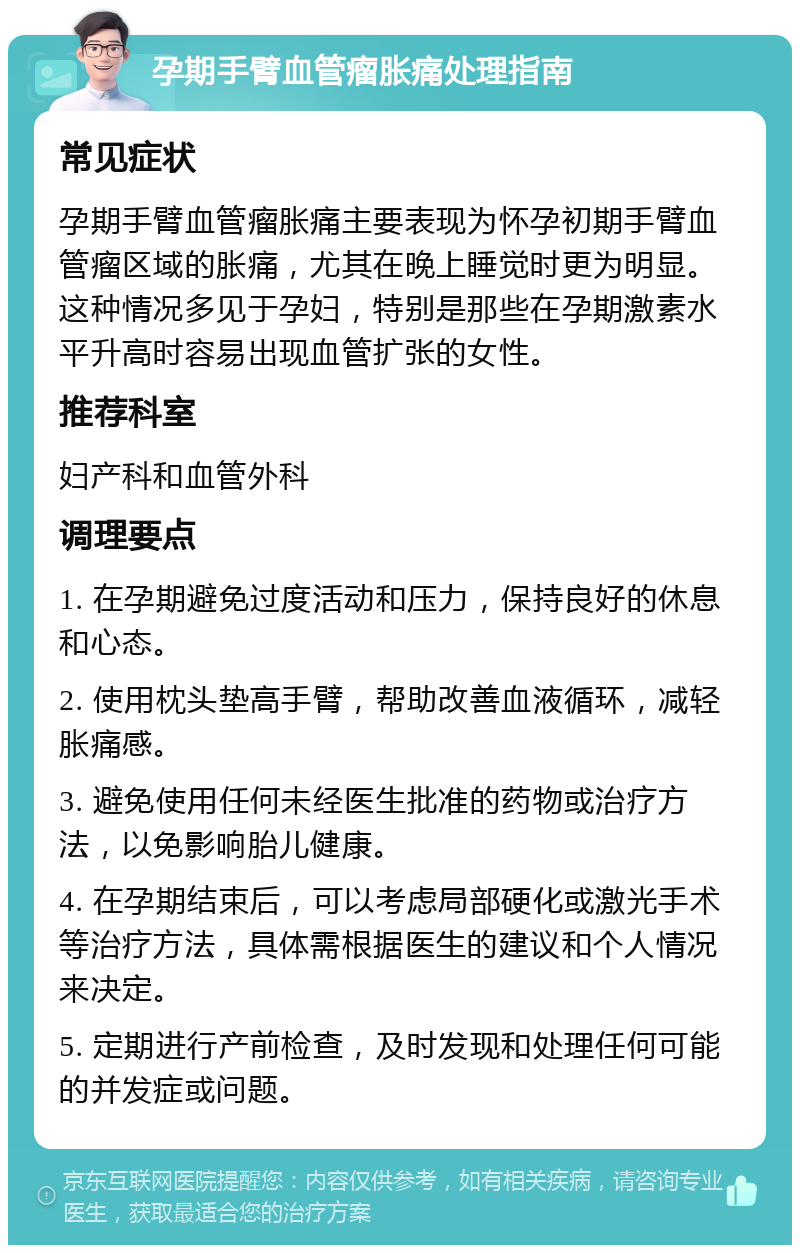 孕期手臂血管瘤胀痛处理指南 常见症状 孕期手臂血管瘤胀痛主要表现为怀孕初期手臂血管瘤区域的胀痛，尤其在晚上睡觉时更为明显。这种情况多见于孕妇，特别是那些在孕期激素水平升高时容易出现血管扩张的女性。 推荐科室 妇产科和血管外科 调理要点 1. 在孕期避免过度活动和压力，保持良好的休息和心态。 2. 使用枕头垫高手臂，帮助改善血液循环，减轻胀痛感。 3. 避免使用任何未经医生批准的药物或治疗方法，以免影响胎儿健康。 4. 在孕期结束后，可以考虑局部硬化或激光手术等治疗方法，具体需根据医生的建议和个人情况来决定。 5. 定期进行产前检查，及时发现和处理任何可能的并发症或问题。