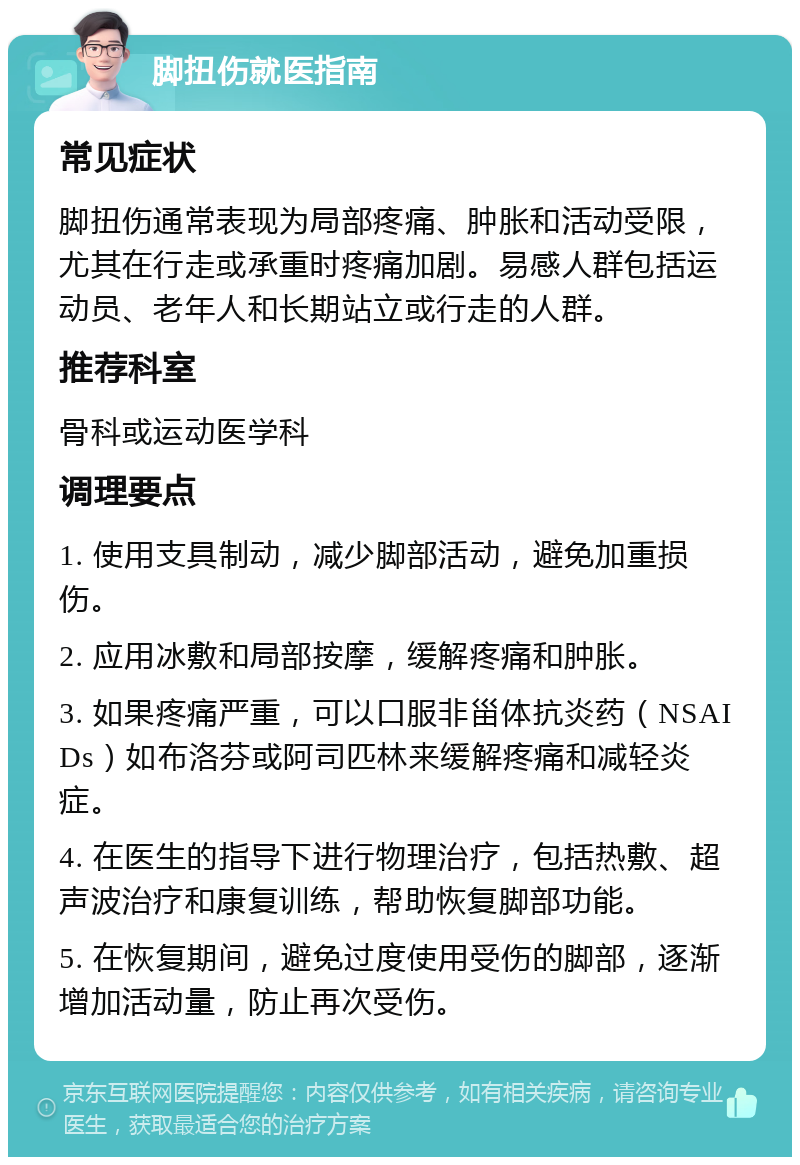 脚扭伤就医指南 常见症状 脚扭伤通常表现为局部疼痛、肿胀和活动受限，尤其在行走或承重时疼痛加剧。易感人群包括运动员、老年人和长期站立或行走的人群。 推荐科室 骨科或运动医学科 调理要点 1. 使用支具制动，减少脚部活动，避免加重损伤。 2. 应用冰敷和局部按摩，缓解疼痛和肿胀。 3. 如果疼痛严重，可以口服非甾体抗炎药（NSAIDs）如布洛芬或阿司匹林来缓解疼痛和减轻炎症。 4. 在医生的指导下进行物理治疗，包括热敷、超声波治疗和康复训练，帮助恢复脚部功能。 5. 在恢复期间，避免过度使用受伤的脚部，逐渐增加活动量，防止再次受伤。