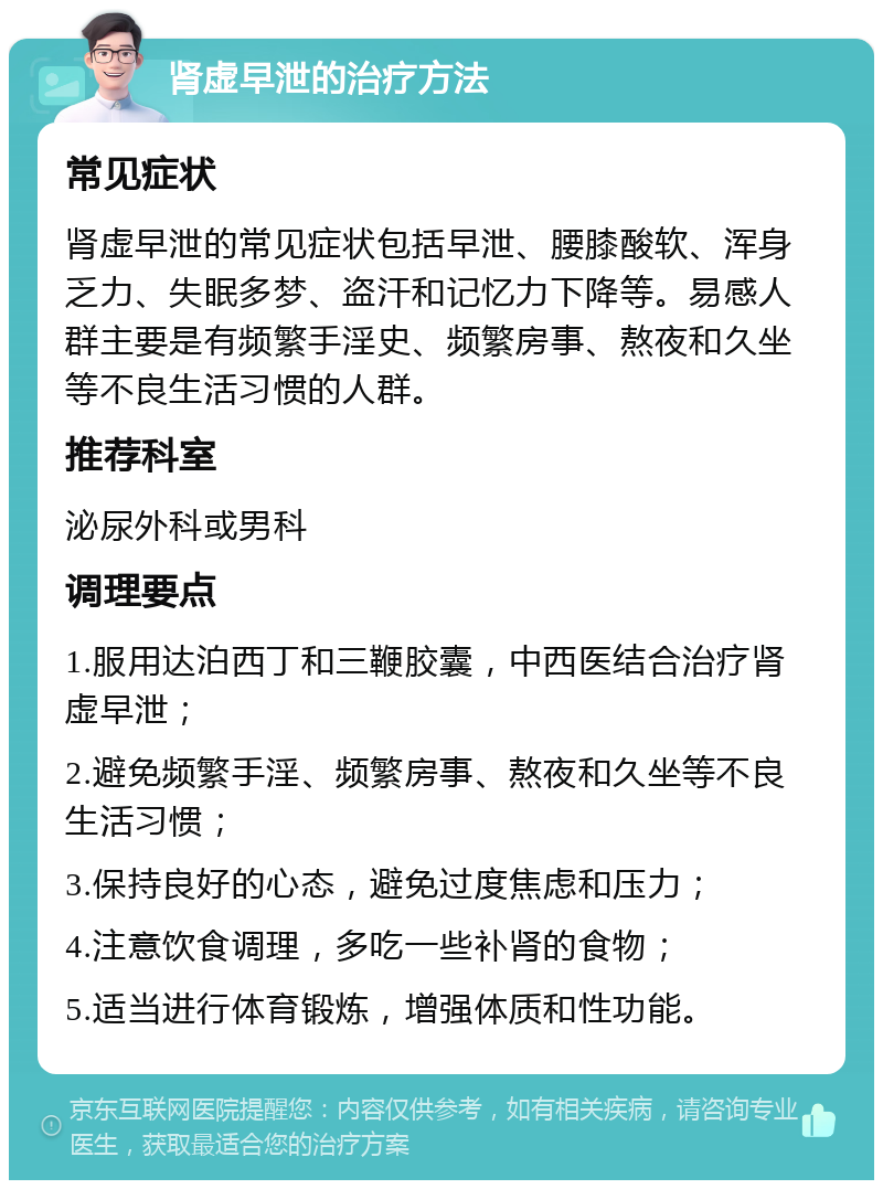 肾虚早泄的治疗方法 常见症状 肾虚早泄的常见症状包括早泄、腰膝酸软、浑身乏力、失眠多梦、盗汗和记忆力下降等。易感人群主要是有频繁手淫史、频繁房事、熬夜和久坐等不良生活习惯的人群。 推荐科室 泌尿外科或男科 调理要点 1.服用达泊西丁和三鞭胶囊，中西医结合治疗肾虚早泄； 2.避免频繁手淫、频繁房事、熬夜和久坐等不良生活习惯； 3.保持良好的心态，避免过度焦虑和压力； 4.注意饮食调理，多吃一些补肾的食物； 5.适当进行体育锻炼，增强体质和性功能。