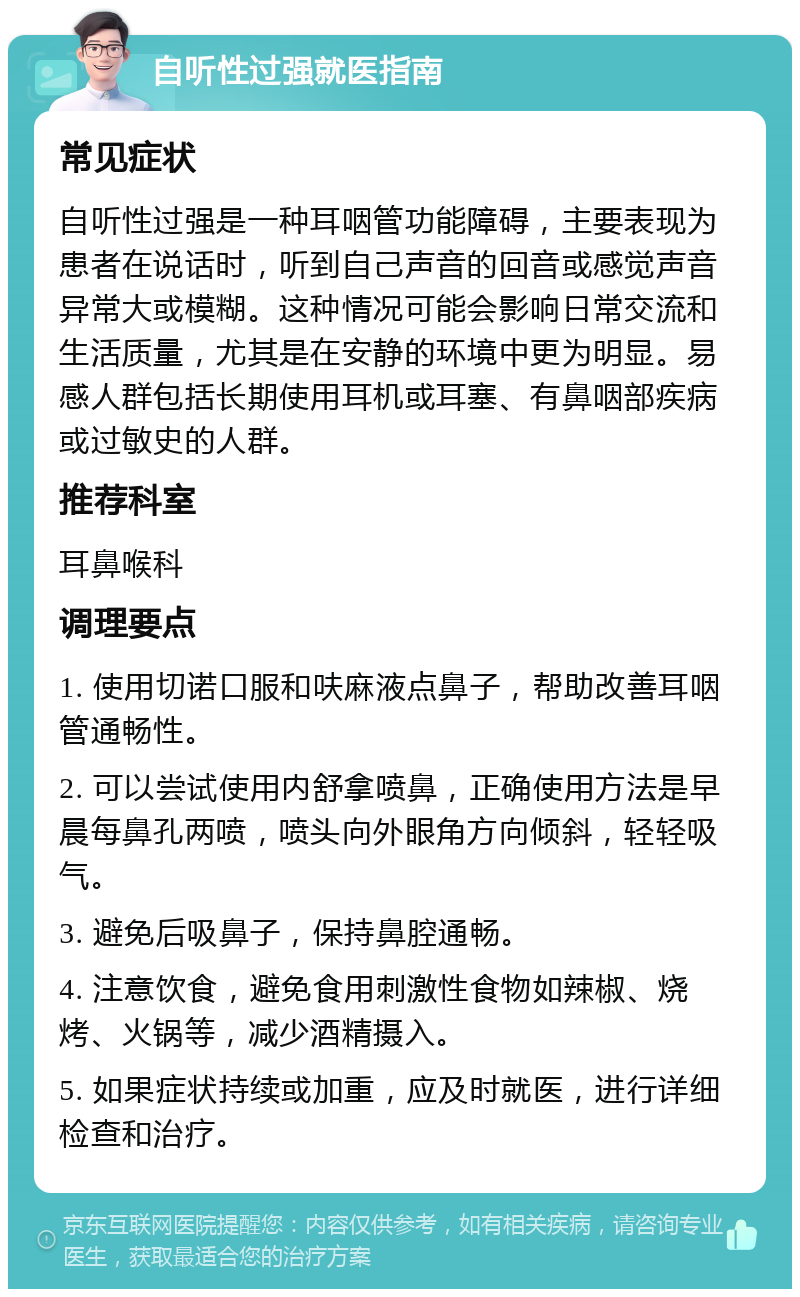 自听性过强就医指南 常见症状 自听性过强是一种耳咽管功能障碍，主要表现为患者在说话时，听到自己声音的回音或感觉声音异常大或模糊。这种情况可能会影响日常交流和生活质量，尤其是在安静的环境中更为明显。易感人群包括长期使用耳机或耳塞、有鼻咽部疾病或过敏史的人群。 推荐科室 耳鼻喉科 调理要点 1. 使用切诺口服和呋麻液点鼻子，帮助改善耳咽管通畅性。 2. 可以尝试使用内舒拿喷鼻，正确使用方法是早晨每鼻孔两喷，喷头向外眼角方向倾斜，轻轻吸气。 3. 避免后吸鼻子，保持鼻腔通畅。 4. 注意饮食，避免食用刺激性食物如辣椒、烧烤、火锅等，减少酒精摄入。 5. 如果症状持续或加重，应及时就医，进行详细检查和治疗。