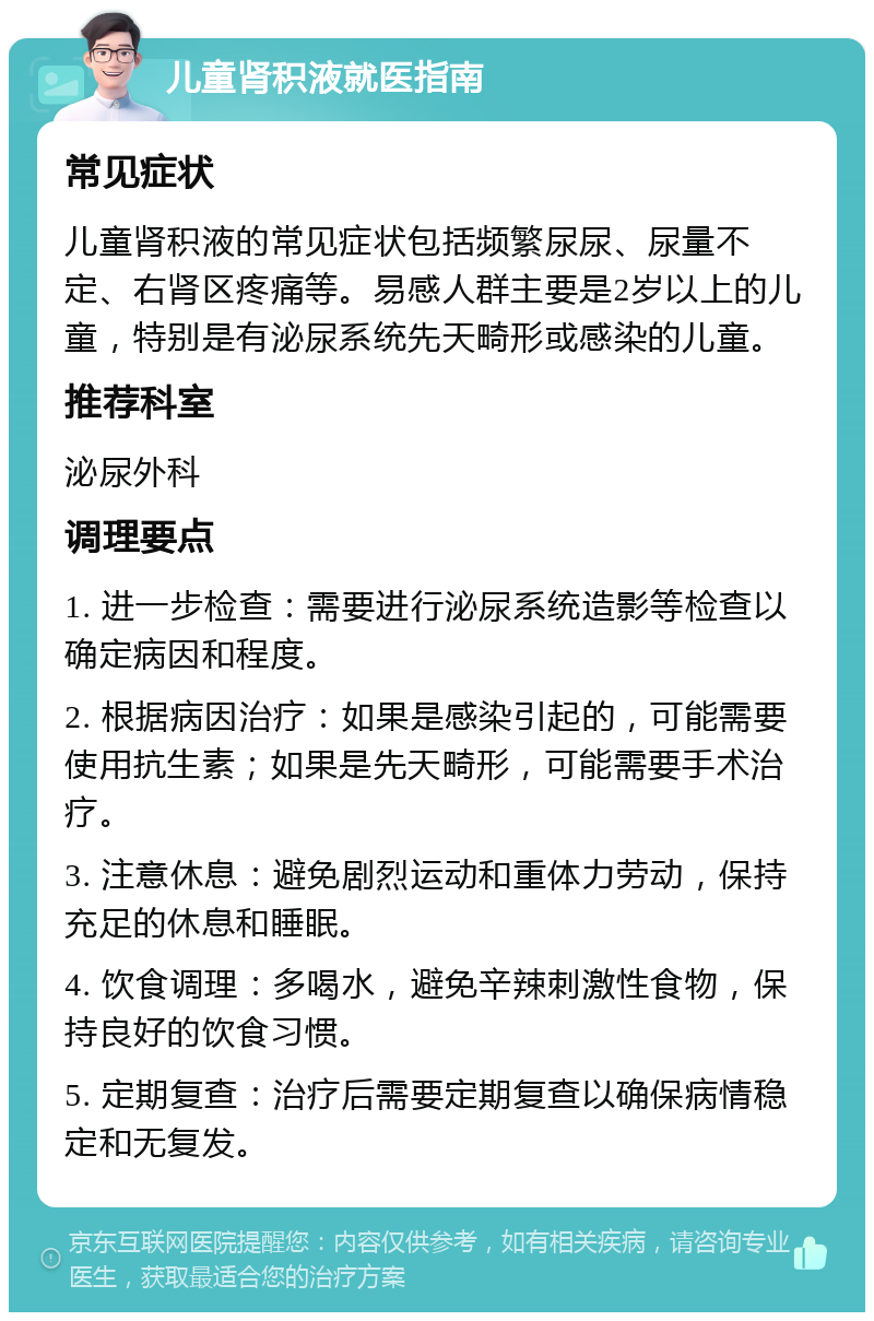 儿童肾积液就医指南 常见症状 儿童肾积液的常见症状包括频繁尿尿、尿量不定、右肾区疼痛等。易感人群主要是2岁以上的儿童，特别是有泌尿系统先天畸形或感染的儿童。 推荐科室 泌尿外科 调理要点 1. 进一步检查：需要进行泌尿系统造影等检查以确定病因和程度。 2. 根据病因治疗：如果是感染引起的，可能需要使用抗生素；如果是先天畸形，可能需要手术治疗。 3. 注意休息：避免剧烈运动和重体力劳动，保持充足的休息和睡眠。 4. 饮食调理：多喝水，避免辛辣刺激性食物，保持良好的饮食习惯。 5. 定期复查：治疗后需要定期复查以确保病情稳定和无复发。