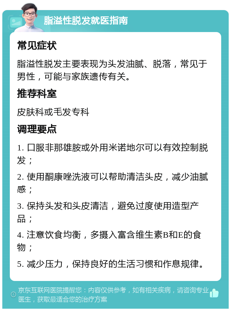 脂溢性脱发就医指南 常见症状 脂溢性脱发主要表现为头发油腻、脱落，常见于男性，可能与家族遗传有关。 推荐科室 皮肤科或毛发专科 调理要点 1. 口服非那雄胺或外用米诺地尔可以有效控制脱发； 2. 使用酮康唑洗液可以帮助清洁头皮，减少油腻感； 3. 保持头发和头皮清洁，避免过度使用造型产品； 4. 注意饮食均衡，多摄入富含维生素B和E的食物； 5. 减少压力，保持良好的生活习惯和作息规律。