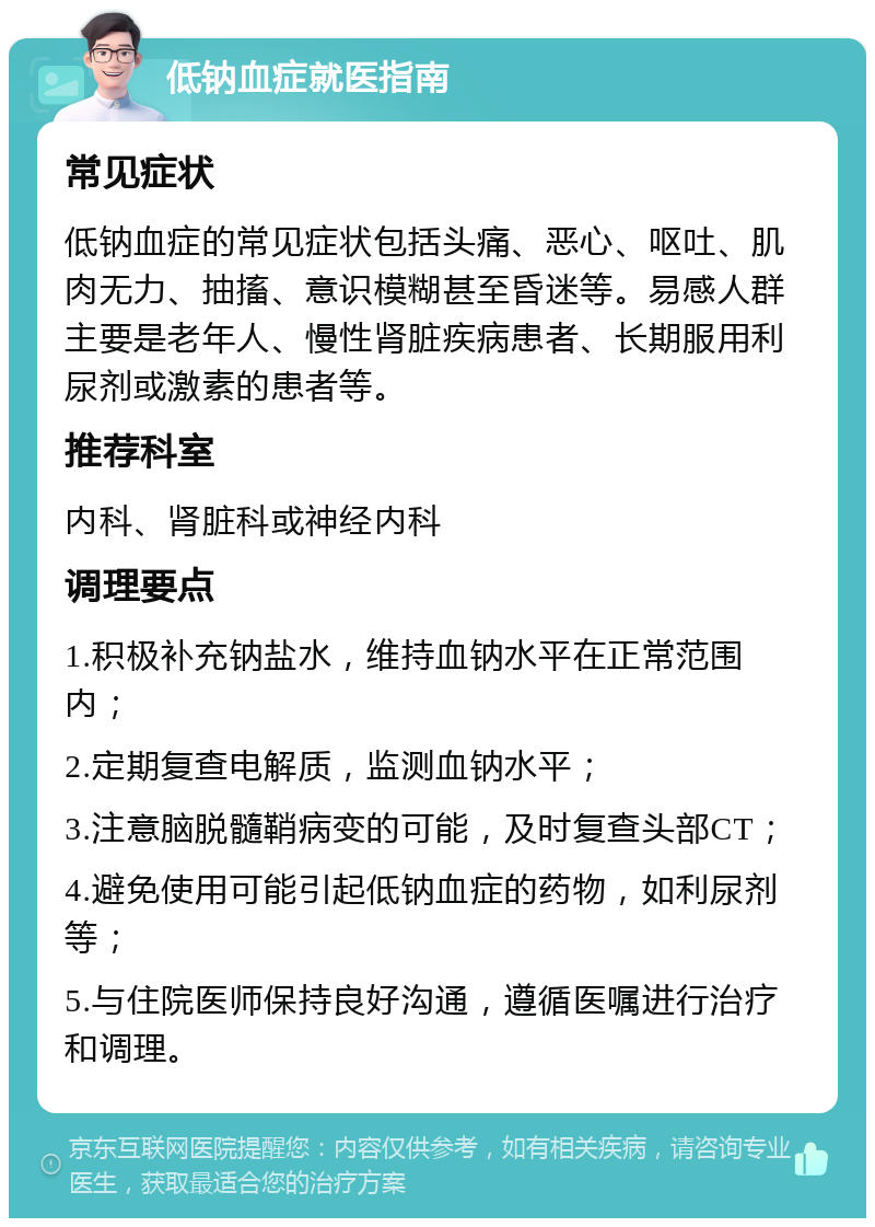 低钠血症就医指南 常见症状 低钠血症的常见症状包括头痛、恶心、呕吐、肌肉无力、抽搐、意识模糊甚至昏迷等。易感人群主要是老年人、慢性肾脏疾病患者、长期服用利尿剂或激素的患者等。 推荐科室 内科、肾脏科或神经内科 调理要点 1.积极补充钠盐水，维持血钠水平在正常范围内； 2.定期复查电解质，监测血钠水平； 3.注意脑脱髓鞘病变的可能，及时复查头部CT； 4.避免使用可能引起低钠血症的药物，如利尿剂等； 5.与住院医师保持良好沟通，遵循医嘱进行治疗和调理。