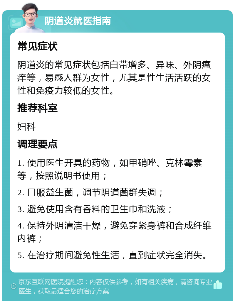 阴道炎就医指南 常见症状 阴道炎的常见症状包括白带增多、异味、外阴瘙痒等，易感人群为女性，尤其是性生活活跃的女性和免疫力较低的女性。 推荐科室 妇科 调理要点 1. 使用医生开具的药物，如甲硝唑、克林霉素等，按照说明书使用； 2. 口服益生菌，调节阴道菌群失调； 3. 避免使用含有香料的卫生巾和洗液； 4. 保持外阴清洁干燥，避免穿紧身裤和合成纤维内裤； 5. 在治疗期间避免性生活，直到症状完全消失。